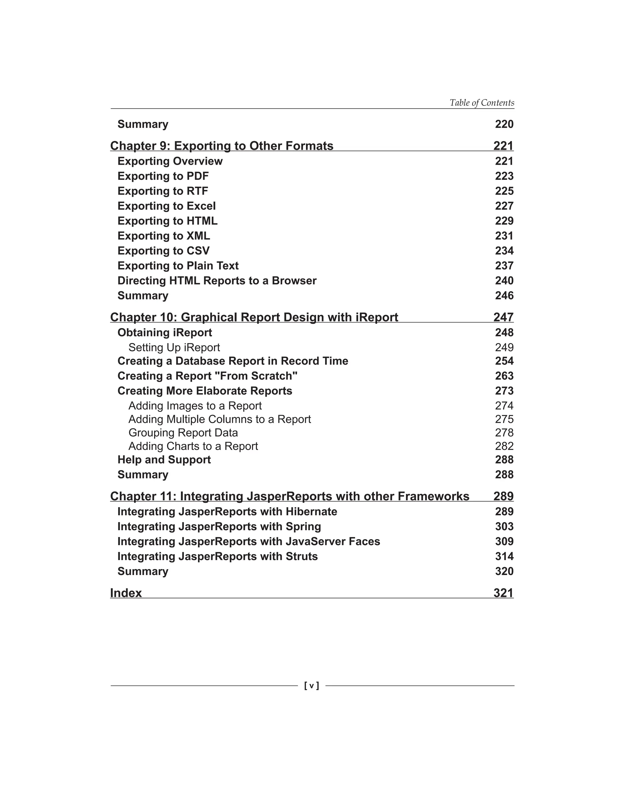 Table of Contents
[  ]
Summary 220
Chapter 9: Exporting to Other Formats 221
Exporting Overview 221
Exporting to PDF 223
Exporting to RTF 225
Exporting to Excel 227
Exporting to HTML 229
Exporting to XML 231
Exporting to CSV 234
Exporting to Plain Text 237
Directing HTML Reports to a Browser 240
Summary 246
Chapter 10: Graphical Report Design with iReport 247
Obtaining iReport 248
Setting Up iReport 249
Creating a Database Report in Record Time 254
Creating a Report From Scratch 263
Creating More Elaborate Reports 273
Adding Images to a Report 274
Adding Multiple Columns to a Report 275
Grouping Report Data 278
Adding Charts to a Report 282
Help and Support 288
Summary 288
Chapter 11: Integrating JasperReports with other Frameworks 289
Integrating JasperReports with Hibernate 289
Integrating JasperReports with Spring 303
Integrating JasperReports with JavaServer Faces 309
Integrating JasperReports with Struts 314
Summary 320
Index 321
 