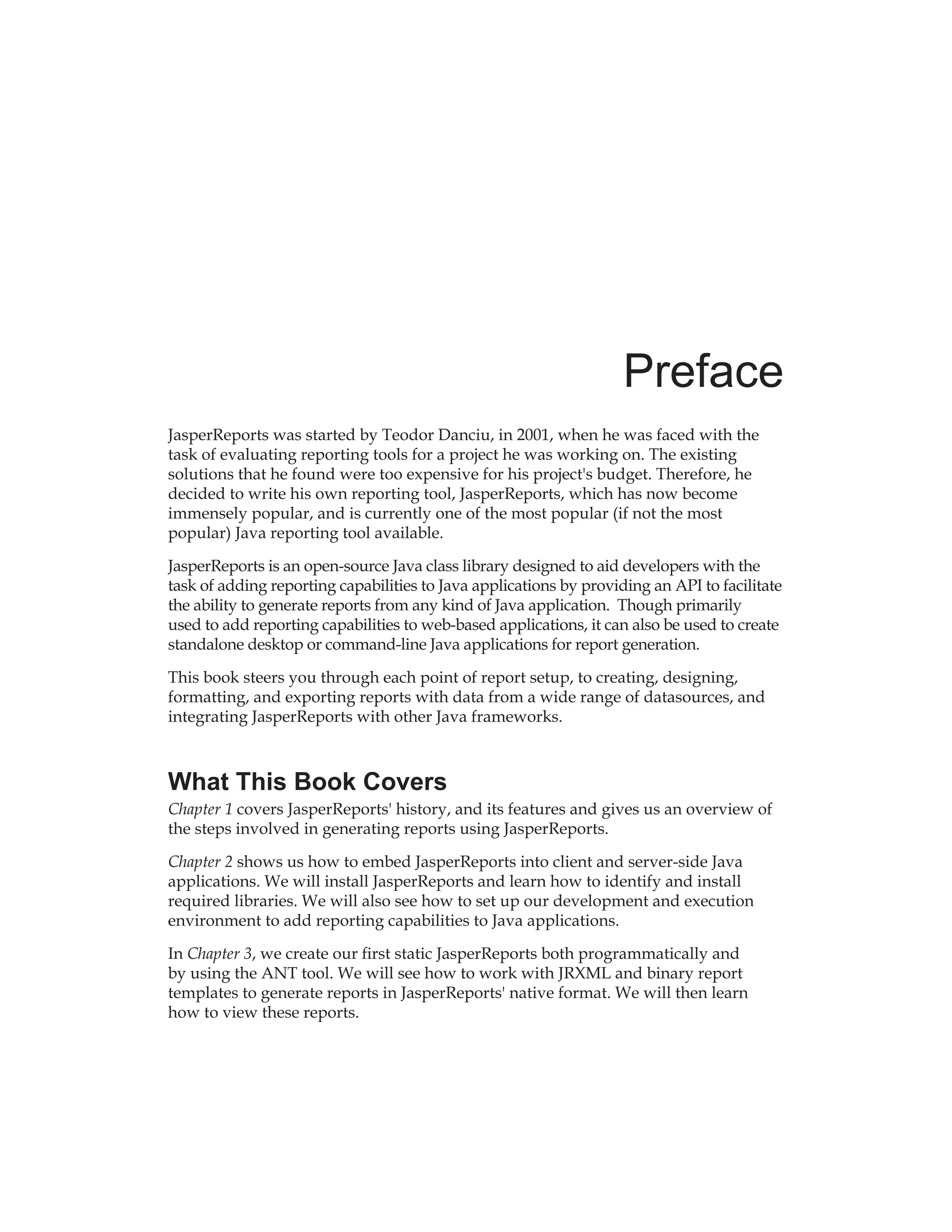 Preface
JasperReports was started by Teodor Danciu, in 2001, when he was faced with the
task of evaluating reporting tools for a project he was working on. The existing
solutions that he found were too expensive for his project's budget. Therefore, he
decided to write his own reporting tool, JasperReports, which has now become
immensely popular, and is currently one of the most popular (if not the most
popular) Java reporting tool available.
JasperReports is an open-source Java class library designed to aid developers with the
task of adding reporting capabilities to Java applications by providing an API to facilitate
the ability to generate reports from any kind of Java application. Though primarily
used to add reporting capabilities to web-based applications, it can also be used to create
standalone desktop or command-line Java applications for report generation.
This book steers you through each point of report setup, to creating, designing,
formatting, and exporting reports with data from a wide range of datasources, and
integrating JasperReports with other Java frameworks.
What This Book Covers
Chapter 1 covers JasperReports' history, and its features and gives us an overview of
the steps involved in generating reports using JasperReports.
Chapter 2 shows us how to embed JasperReports into client and server-side Java
applications. We will install JasperReports and learn how to identify and install
required libraries. We will also see how to set up our development and execution
environment to add reporting capabilities to Java applications.
In Chapter 3, we create our first static JasperReports both programmatically and
by using the ANT tool. We will see how to work with JRXML and binary report
templates to generate reports in JasperReports' native format. We will then learn
how to view these reports.
 