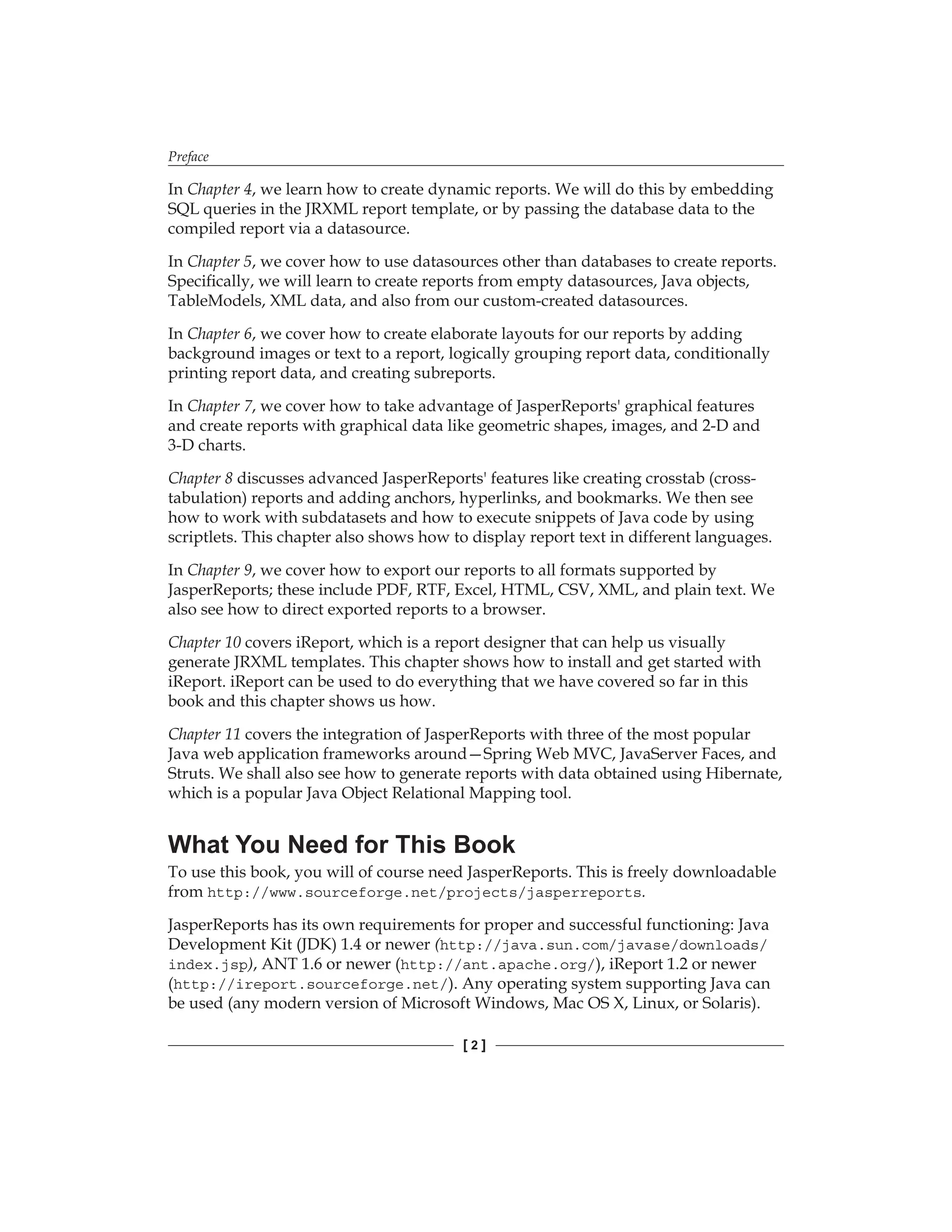 Preface
[  ]
In Chapter 4, we learn how to create dynamic reports. We will do this by embedding
SQL queries in the JRXML report template, or by passing the database data to the
compiled report via a datasource.
In Chapter 5, we cover how to use datasources other than databases to create reports.
Specifically, we will learn to create reports from empty datasources, Java objects,
TableModels, XML data, and also from our custom-created datasources.
In Chapter 6, we cover how to create elaborate layouts for our reports by adding
background images or text to a report, logically grouping report data, conditionally
printing report data, and creating subreports.
In Chapter 7, we cover how to take advantage of JasperReports' graphical features
and create reports with graphical data like geometric shapes, images, and 2-D and
3-D charts.
Chapter 8 discusses advanced JasperReports' features like creating crosstab (cross-
tabulation) reports and adding anchors, hyperlinks, and bookmarks. We then see
how to work with subdatasets and how to execute snippets of Java code by using
scriptlets. This chapter also shows how to display report text in different languages.
In Chapter 9, we cover how to export our reports to all formats supported by
JasperReports; these include PDF, RTF, Excel, HTML, CSV, XML, and plain text. We
also see how to direct exported reports to a browser.
Chapter 10 covers iReport, which is a report designer that can help us visually
generate JRXML templates. This chapter shows how to install and get started with
iReport. iReport can be used to do everything that we have covered so far in this
book and this chapter shows us how.
Chapter 11 covers the integration of JasperReports with three of the most popular
Java web application frameworks around—Spring Web MVC, JavaServer Faces, and
Struts. We shall also see how to generate reports with data obtained using Hibernate,
which is a popular Java Object Relational Mapping tool.
What You Need for This Book
To use this book, you will of course need JasperReports. This is freely downloadable
from http://www.sourceforge.net/projects/jasperreports.
JasperReports has its own requirements for proper and successful functioning: Java
Development Kit (JDK) 1.4 or newer (http://java.sun.com/javase/downloads/
index.jsp), ANT 1.6 or newer (http://ant.apache.org/), iReport 1.2 or newer
(http://ireport.sourceforge.net/). Any operating system supporting Java can
be used (any modern version of Microsoft Windows, Mac OS X, Linux, or Solaris).
 
