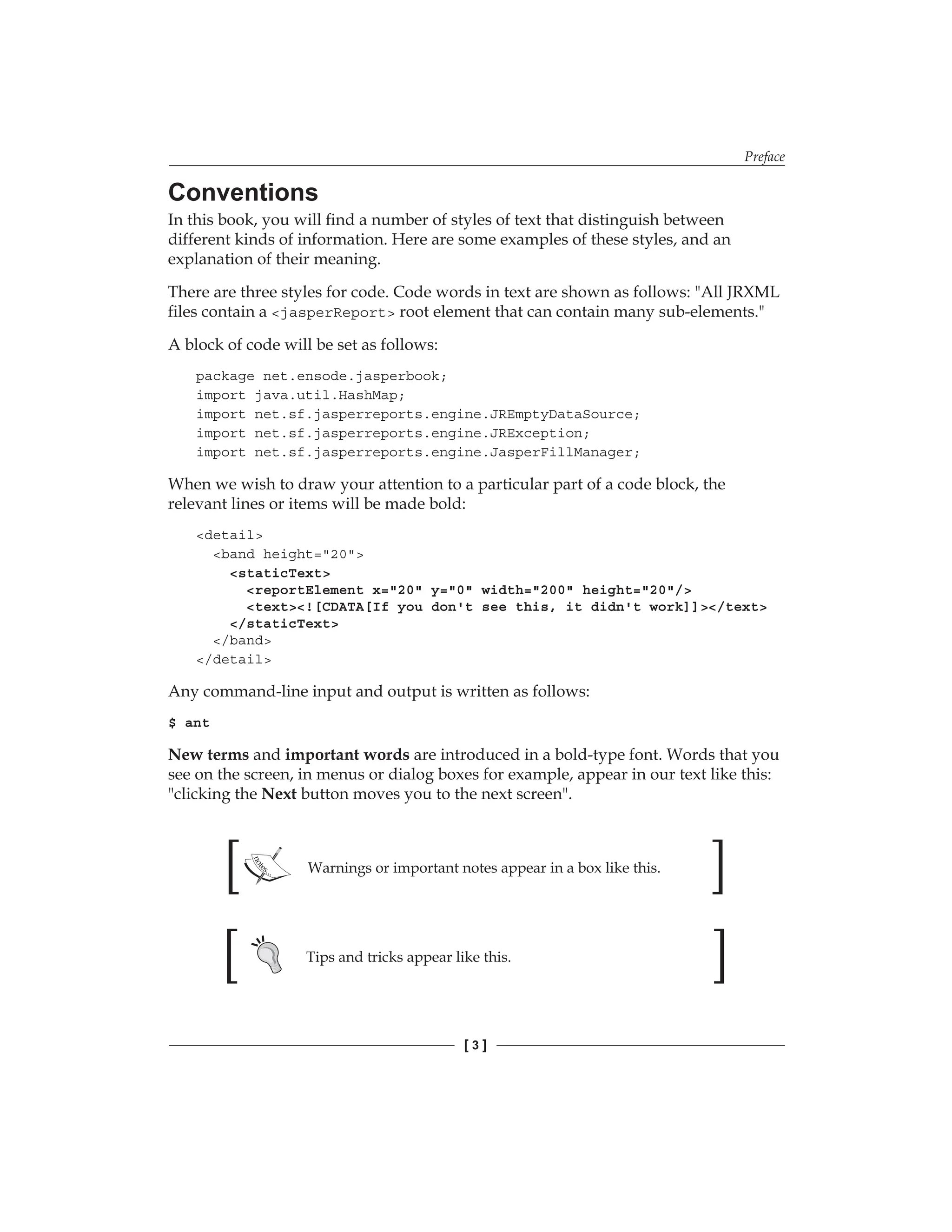 Preface
[  ]
Conventions
In this book, you will find a number of styles of text that distinguish between
different kinds of information. Here are some examples of these styles, and an
explanation of their meaning.
There are three styles for code. Code words in text are shown as follows: All JRXML
files contain a jasperReport root element that can contain many sub-elements.
A block of code will be set as follows:
package net.ensode.jasperbook;
import java.util.HashMap;
import net.sf.jasperreports.engine.JREmptyDataSource;
import net.sf.jasperreports.engine.JRException;
import net.sf.jasperreports.engine.JasperFillManager;
When we wish to draw your attention to a particular part of a code block, the
relevant lines or items will be made bold:
detail
band height=20
staticText
reportElement x=20 y=0 width=200 height=20/
text![CDATA[If you don't see this, it didn't work]]/text
/staticText
/band
/detail
Any command-line input and output is written as follows:
$ ant
New terms and important words are introduced in a bold-type font. Words that you
see on the screen, in menus or dialog boxes for example, appear in our text like this:
clicking the Next button moves you to the next screen.
Warnings or important notes appear in a box like this.
Tips and tricks appear like this.
 
