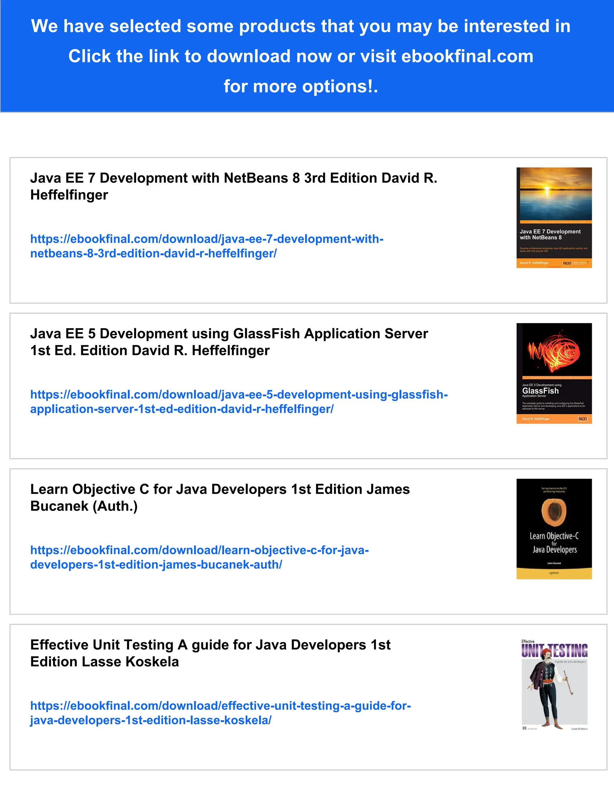 We have selected some products that you may be interested in
Click the link to download now or visit ebookfinal.com
for more options!.
Java EE 7 Development with NetBeans 8 3rd Edition David R.
Heffelfinger
https://ebookfinal.com/download/java-ee-7-development-with-
netbeans-8-3rd-edition-david-r-heffelfinger/
Java EE 5 Development using GlassFish Application Server
1st Ed. Edition David R. Heffelfinger
https://ebookfinal.com/download/java-ee-5-development-using-glassfish-
application-server-1st-ed-edition-david-r-heffelfinger/
Learn Objective C for Java Developers 1st Edition James
Bucanek (Auth.)
https://ebookfinal.com/download/learn-objective-c-for-java-
developers-1st-edition-james-bucanek-auth/
Effective Unit Testing A guide for Java Developers 1st
Edition Lasse Koskela
https://ebookfinal.com/download/effective-unit-testing-a-guide-for-
java-developers-1st-edition-lasse-koskela/
 