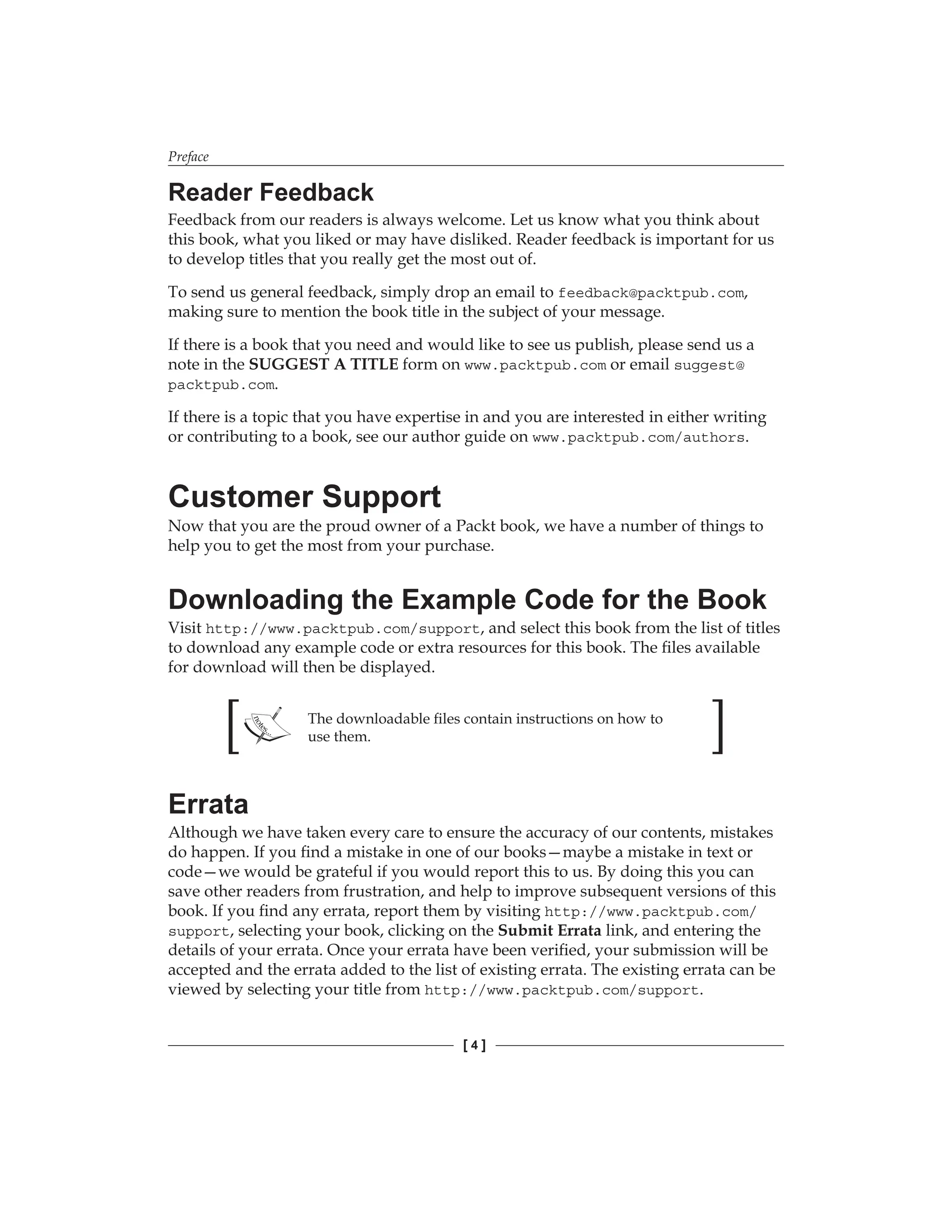 Preface
[  ]
Reader Feedback
Feedback from our readers is always welcome. Let us know what you think about
this book, what you liked or may have disliked. Reader feedback is important for us
to develop titles that you really get the most out of.
To send us general feedback, simply drop an email to feedback@packtpub.com,
making sure to mention the book title in the subject of your message.
If there is a book that you need and would like to see us publish, please send us a
note in the SUGGEST A TITLE form on www.packtpub.com or email suggest@
packtpub.com.
If there is a topic that you have expertise in and you are interested in either writing
or contributing to a book, see our author guide on www.packtpub.com/authors.
Customer Support
Now that you are the proud owner of a Packt book, we have a number of things to
help you to get the most from your purchase.
Downloading the Example Code for the Book
Visit http://www.packtpub.com/support, and select this book from the list of titles
to download any example code or extra resources for this book. The files available
for download will then be displayed.
The downloadable files contain instructions on how to
use them.
Errata
Although we have taken every care to ensure the accuracy of our contents, mistakes
do happen. If you find a mistake in one of our books—maybe a mistake in text or
code—we would be grateful if you would report this to us. By doing this you can
save other readers from frustration, and help to improve subsequent versions of this
book. If you find any errata, report them by visiting http://www.packtpub.com/
support, selecting your book, clicking on the Submit Errata link, and entering the
details of your errata. Once your errata have been verified, your submission will be
accepted and the errata added to the list of existing errata. The existing errata can be
viewed by selecting your title from http://www.packtpub.com/support.
 
