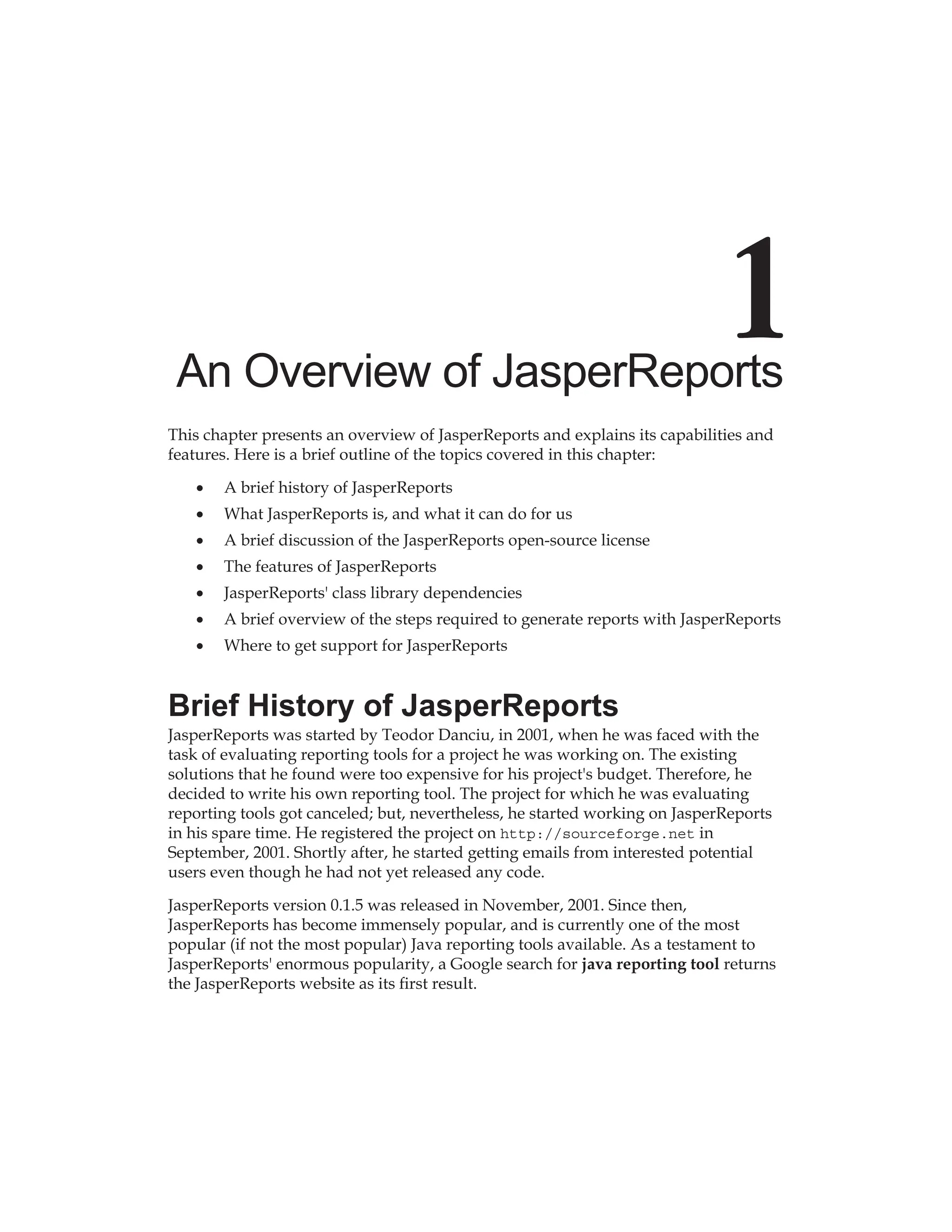An Overview of JasperReports
This chapter presents an overview of JasperReports and explains its capabilities and
features. Here is a brief outline of the topics covered in this chapter:
A brief history of JasperReports
What JasperReports is, and what it can do for us
A brief discussion of the JasperReports open-source license
The features of JasperReports
JasperReports' class library dependencies
A brief overview of the steps required to generate reports with JasperReports
Where to get support for JasperReports
Brief History of JasperReports
JasperReports was started by Teodor Danciu, in 2001, when he was faced with the
task of evaluating reporting tools for a project he was working on. The existing
solutions that he found were too expensive for his project's budget. Therefore, he
decided to write his own reporting tool. The project for which he was evaluating
reporting tools got canceled; but, nevertheless, he started working on JasperReports
in his spare time. He registered the project on http://sourceforge.net in
September, 2001. Shortly after, he started getting emails from interested potential
users even though he had not yet released any code.
JasperReports version 0.1.5 was released in November, 2001. Since then,
JasperReports has become immensely popular, and is currently one of the most
popular (if not the most popular) Java reporting tools available. As a testament to
JasperReports' enormous popularity, a Google search for java reporting tool returns
the JasperReports website as its first result.
•
•
•
•
•
•
•
 