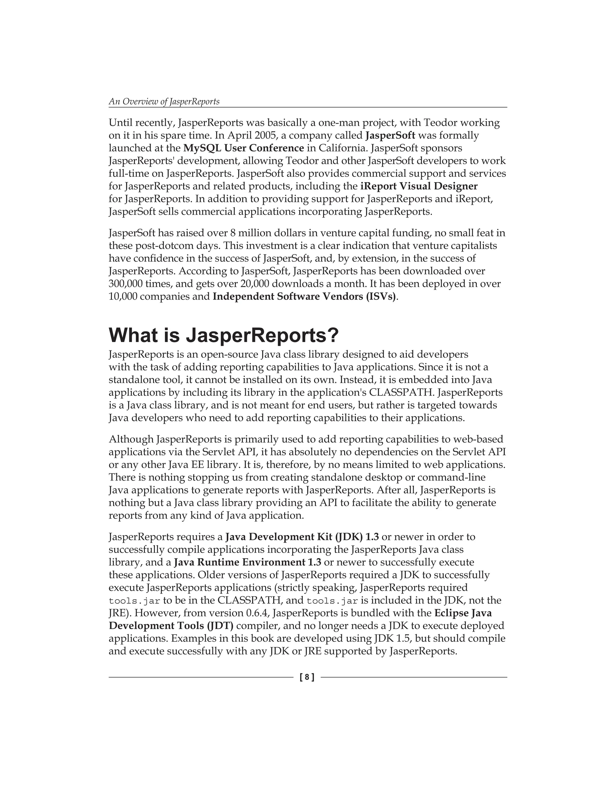 An Overview of JasperReports
[  ]
Until recently, JasperReports was basically a one-man project, with Teodor working
on it in his spare time. In April 2005, a company called JasperSoft was formally
launched at the MySQL User Conference in California. JasperSoft sponsors
JasperReports' development, allowing Teodor and other JasperSoft developers to work
full-time on JasperReports. JasperSoft also provides commercial support and services
for JasperReports and related products, including the iReport Visual Designer
for JasperReports. In addition to providing support for JasperReports and iReport,
JasperSoft sells commercial applications incorporating JasperReports.
JasperSoft has raised over 8 million dollars in venture capital funding, no small feat in
these post-dotcom days. This investment is a clear indication that venture capitalists
have confidence in the success of JasperSoft, and, by extension, in the success of
JasperReports. According to JasperSoft, JasperReports has been downloaded over
300,000 times, and gets over 20,000 downloads a month. It has been deployed in over
10,000 companies and Independent Software Vendors (ISVs).
What is JasperReports?
JasperReports is an open-source Java class library designed to aid developers
with the task of adding reporting capabilities to Java applications. Since it is not a
standalone tool, it cannot be installed on its own. Instead, it is embedded into Java
applications by including its library in the application's CLASSPATH. JasperReports
is a Java class library, and is not meant for end users, but rather is targeted towards
Java developers who need to add reporting capabilities to their applications.
Although JasperReports is primarily used to add reporting capabilities to web-based
applications via the Servlet API, it has absolutely no dependencies on the Servlet API
or any other Java EE library. It is, therefore, by no means limited to web applications.
There is nothing stopping us from creating standalone desktop or command-line
Java applications to generate reports with JasperReports. After all, JasperReports is
nothing but a Java class library providing an API to facilitate the ability to generate
reports from any kind of Java application.
JasperReports requires a Java Development Kit (JDK) 1.3 or newer in order to
successfully compile applications incorporating the JasperReports Java class
library, and a Java Runtime Environment 1.3 or newer to successfully execute
these applications. Older versions of JasperReports required a JDK to successfully
execute JasperReports applications (strictly speaking, JasperReports required
tools.jar to be in the CLASSPATH, and tools.jar is included in the JDK, not the
JRE). However, from version 0.6.4, JasperReports is bundled with the Eclipse Java
Development Tools (JDT) compiler, and no longer needs a JDK to execute deployed
applications. Examples in this book are developed using JDK 1.5, but should compile
and execute successfully with any JDK or JRE supported by JasperReports.
 