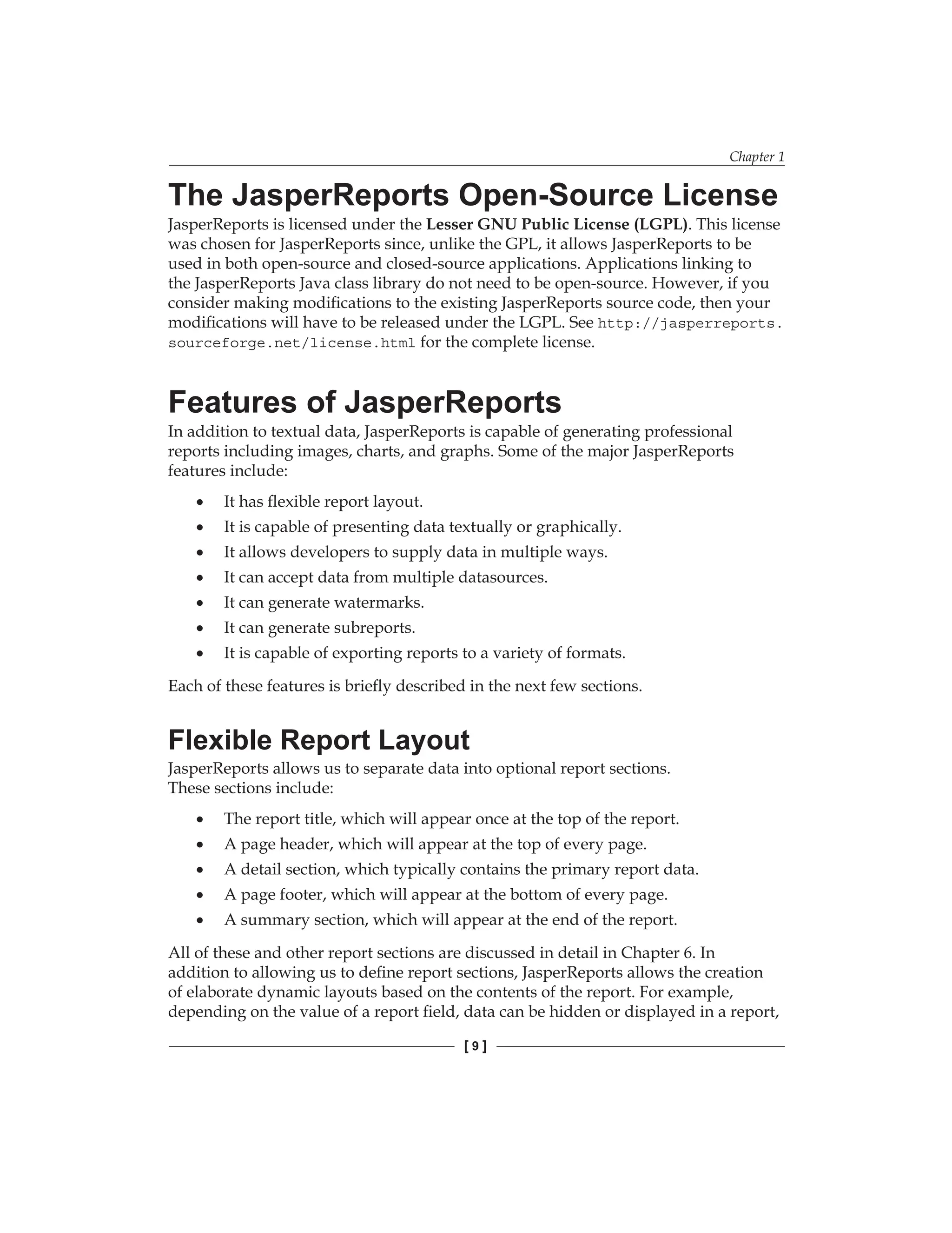 Chapter 1
[  ]
The JasperReports Open-Source License
JasperReports is licensed under the Lesser GNU Public License (LGPL). This license
was chosen for JasperReports since, unlike the GPL, it allows JasperReports to be
used in both open-source and closed-source applications. Applications linking to
the JasperReports Java class library do not need to be open-source. However, if you
consider making modifications to the existing JasperReports source code, then your
modifications will have to be released under the LGPL. See http://jasperreports.
sourceforge.net/license.html for the complete license.
Features of JasperReports
In addition to textual data, JasperReports is capable of generating professional
reports including images, charts, and graphs. Some of the major JasperReports
features include:
It has flexible report layout.
It is capable of presenting data textually or graphically.
It allows developers to supply data in multiple ways.
It can accept data from multiple datasources.
It can generate watermarks.
It can generate subreports.
It is capable of exporting reports to a variety of formats.
Each of these features is briefly described in the next few sections.
Flexible Report Layout
JasperReports allows us to separate data into optional report sections.
These sections include:
The report title, which will appear once at the top of the report.
A page header, which will appear at the top of every page.
A detail section, which typically contains the primary report data.
A page footer, which will appear at the bottom of every page.
A summary section, which will appear at the end of the report.
All of these and other report sections are discussed in detail in Chapter 6. In
addition to allowing us to define report sections, JasperReports allows the creation
of elaborate dynamic layouts based on the contents of the report. For example,
depending on the value of a report field, data can be hidden or displayed in a report,
•
•
•
•
•
•
•
•
•
•
•
•
 