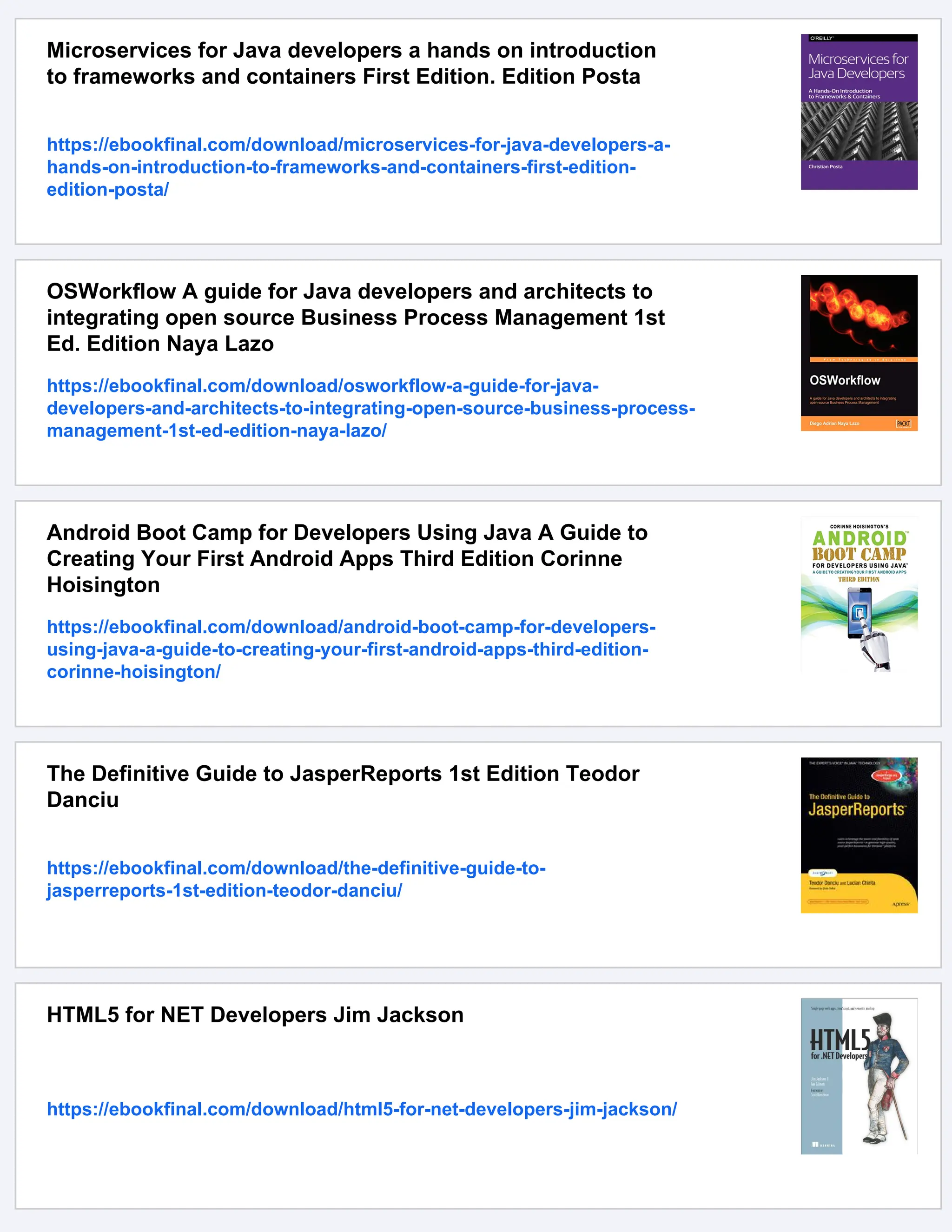 Microservices for Java developers a hands on introduction
to frameworks and containers First Edition. Edition Posta
https://ebookfinal.com/download/microservices-for-java-developers-a-
hands-on-introduction-to-frameworks-and-containers-first-edition-
edition-posta/
OSWorkflow A guide for Java developers and architects to
integrating open source Business Process Management 1st
Ed. Edition Naya Lazo
https://ebookfinal.com/download/osworkflow-a-guide-for-java-
developers-and-architects-to-integrating-open-source-business-process-
management-1st-ed-edition-naya-lazo/
Android Boot Camp for Developers Using Java A Guide to
Creating Your First Android Apps Third Edition Corinne
Hoisington
https://ebookfinal.com/download/android-boot-camp-for-developers-
using-java-a-guide-to-creating-your-first-android-apps-third-edition-
corinne-hoisington/
The Definitive Guide to JasperReports 1st Edition Teodor
Danciu
https://ebookfinal.com/download/the-definitive-guide-to-
jasperreports-1st-edition-teodor-danciu/
HTML5 for NET Developers Jim Jackson
https://ebookfinal.com/download/html5-for-net-developers-jim-jackson/
 