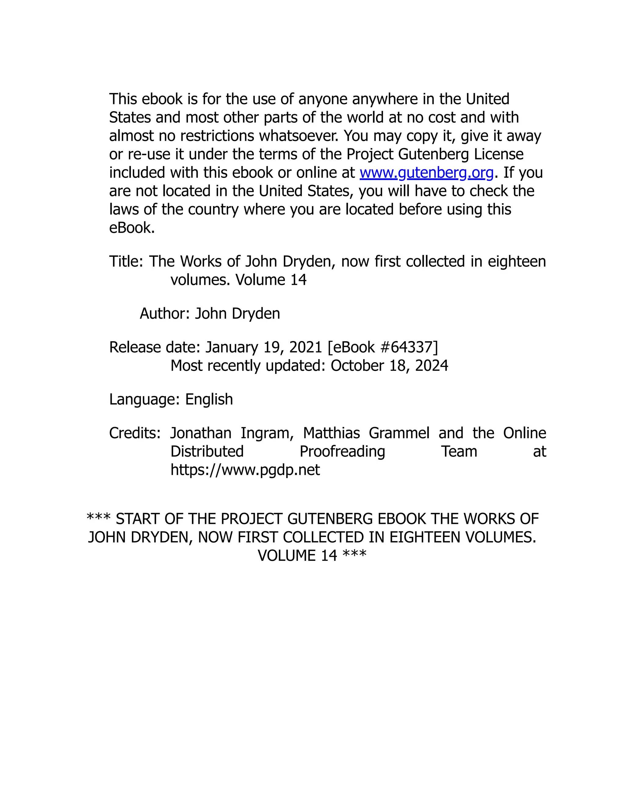 This ebook is for the use of anyone anywhere in the United
States and most other parts of the world at no cost and with
almost no restrictions whatsoever. You may copy it, give it away
or re-use it under the terms of the Project Gutenberg License
included with this ebook or online at www.gutenberg.org. If you
are not located in the United States, you will have to check the
laws of the country where you are located before using this
eBook.
Title: The Works of John Dryden, now first collected in eighteen
volumes. Volume 14
Author: John Dryden
Release date: January 19, 2021 [eBook #64337]
Most recently updated: October 18, 2024
Language: English
Credits: Jonathan Ingram, Matthias Grammel and the Online
Distributed Proofreading Team at
https://www.pgdp.net
*** START OF THE PROJECT GUTENBERG EBOOK THE WORKS OF
JOHN DRYDEN, NOW FIRST COLLECTED IN EIGHTEEN VOLUMES.
VOLUME 14 ***
 