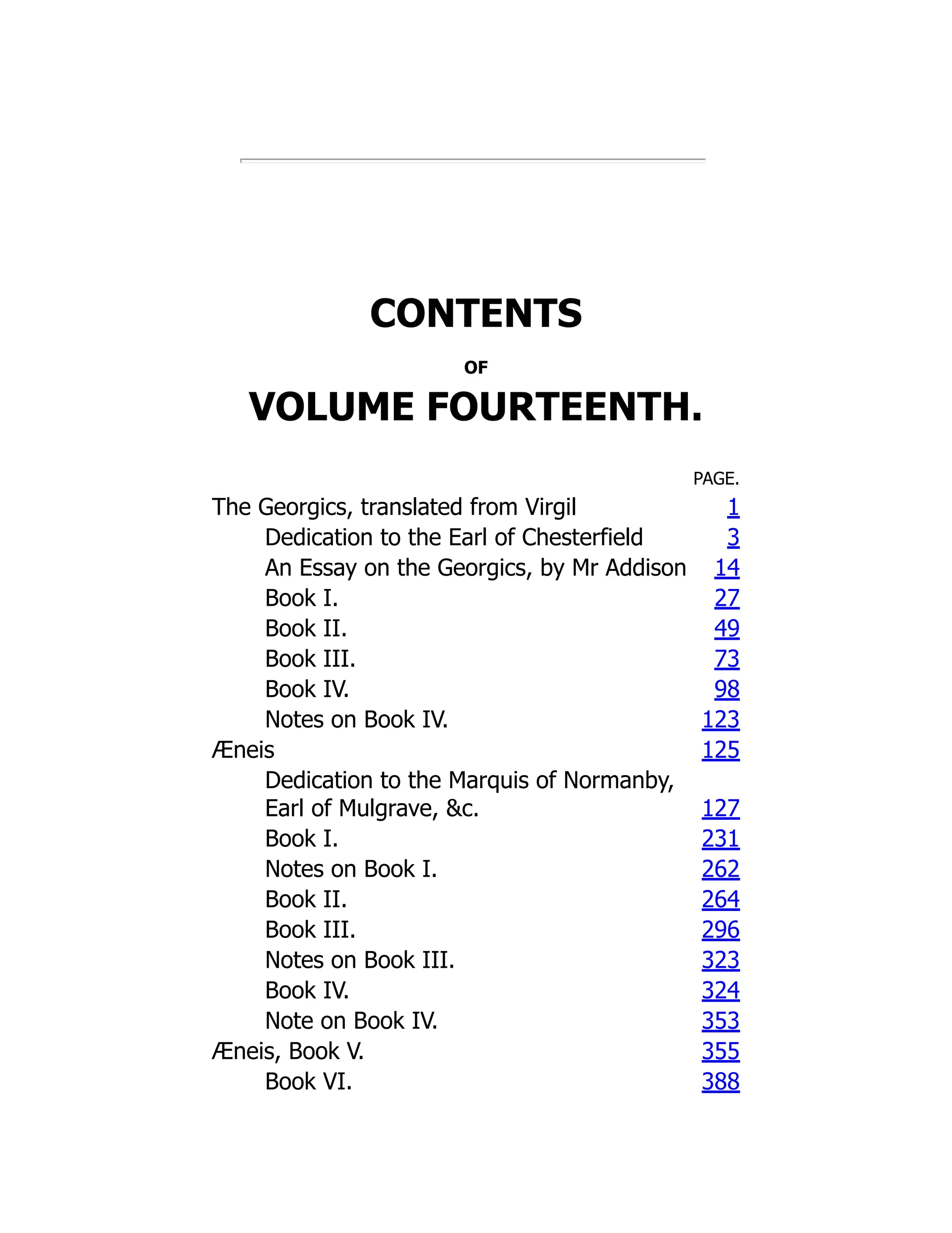 CONTENTS
OF
VOLUME FOURTEENTH.
PAGE.
The Georgics, translated from Virgil 1
Dedication to the Earl of Chesterfield 3
An Essay on the Georgics, by Mr Addison 14
Book I. 27
Book II. 49
Book III. 73
Book IV. 98
Notes on Book IV. 123
Æneis 125
Dedication to the Marquis of Normanby,
Earl of Mulgrave, c. 127
Book I. 231
Notes on Book I. 262
Book II. 264
Book III. 296
Notes on Book III. 323
Book IV. 324
Note on Book IV. 353
Æneis, Book V. 355
Book VI. 388
 
