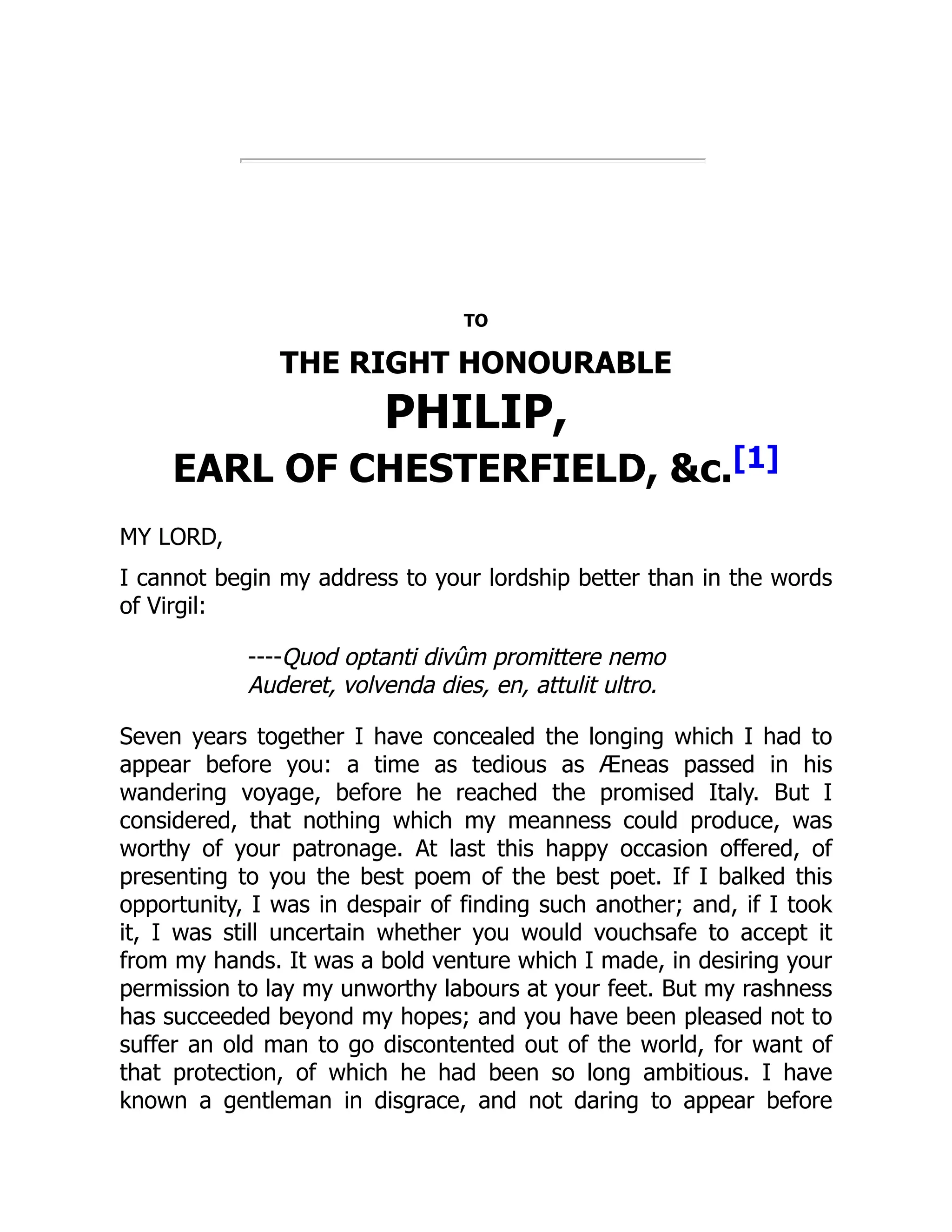 TO
THE RIGHT HONOURABLE
PHILIP,
EARL OF CHESTERFIELD, c.[1]
MY LORD,
I cannot begin my address to your lordship better than in the words
of Virgil:
----Quod optanti divûm promittere nemo
Auderet, volvenda dies, en, attulit ultro.
Seven years together I have concealed the longing which I had to
appear before you: a time as tedious as Æneas passed in his
wandering voyage, before he reached the promised Italy. But I
considered, that nothing which my meanness could produce, was
worthy of your patronage. At last this happy occasion offered, of
presenting to you the best poem of the best poet. If I balked this
opportunity, I was in despair of finding such another; and, if I took
it, I was still uncertain whether you would vouchsafe to accept it
from my hands. It was a bold venture which I made, in desiring your
permission to lay my unworthy labours at your feet. But my rashness
has succeeded beyond my hopes; and you have been pleased not to
suffer an old man to go discontented out of the world, for want of
that protection, of which he had been so long ambitious. I have
known a gentleman in disgrace, and not daring to appear before
 
