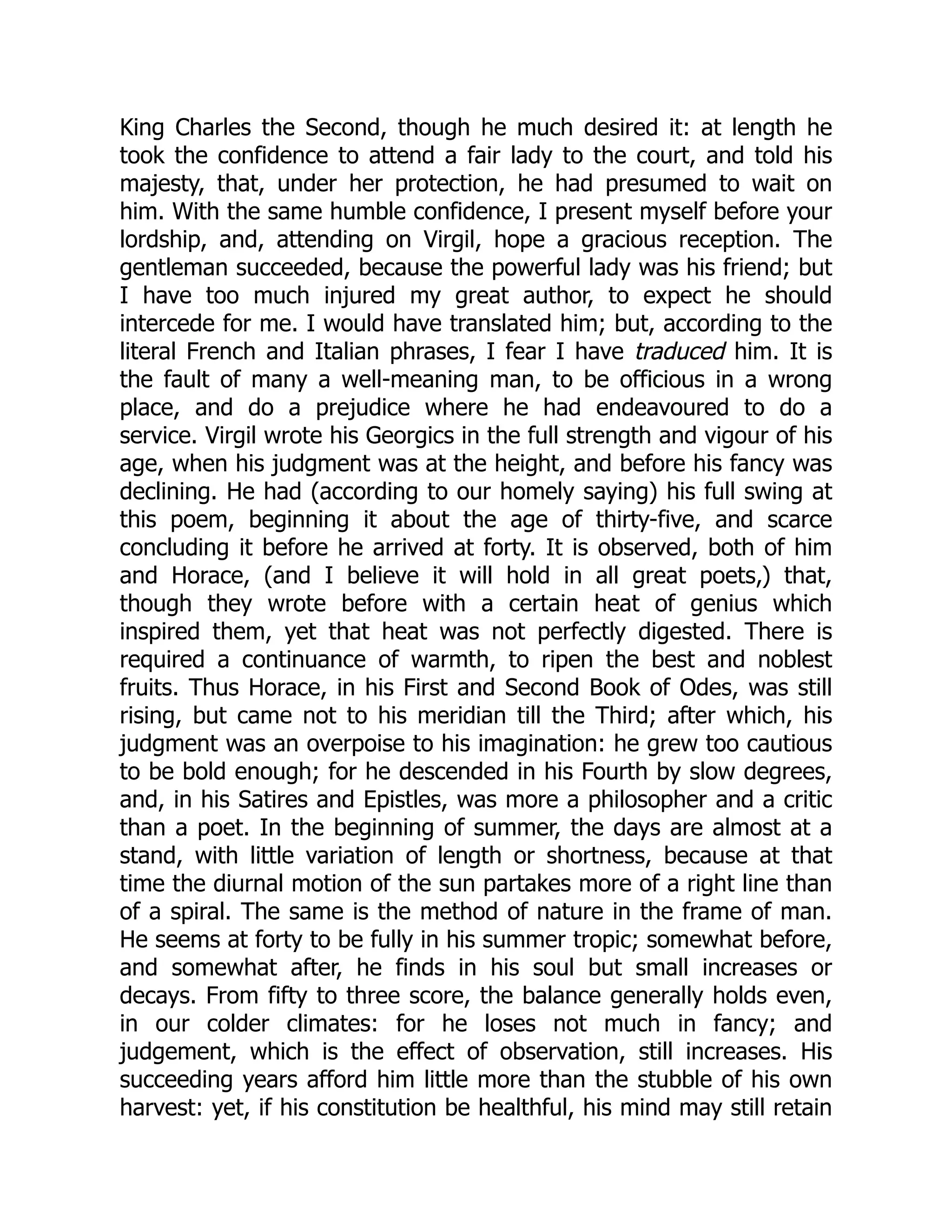 King Charles the Second, though he much desired it: at length he
took the confidence to attend a fair lady to the court, and told his
majesty, that, under her protection, he had presumed to wait on
him. With the same humble confidence, I present myself before your
lordship, and, attending on Virgil, hope a gracious reception. The
gentleman succeeded, because the powerful lady was his friend; but
I have too much injured my great author, to expect he should
intercede for me. I would have translated him; but, according to the
literal French and Italian phrases, I fear I have traduced him. It is
the fault of many a well-meaning man, to be officious in a wrong
place, and do a prejudice where he had endeavoured to do a
service. Virgil wrote his Georgics in the full strength and vigour of his
age, when his judgment was at the height, and before his fancy was
declining. He had (according to our homely saying) his full swing at
this poem, beginning it about the age of thirty-five, and scarce
concluding it before he arrived at forty. It is observed, both of him
and Horace, (and I believe it will hold in all great poets,) that,
though they wrote before with a certain heat of genius which
inspired them, yet that heat was not perfectly digested. There is
required a continuance of warmth, to ripen the best and noblest
fruits. Thus Horace, in his First and Second Book of Odes, was still
rising, but came not to his meridian till the Third; after which, his
judgment was an overpoise to his imagination: he grew too cautious
to be bold enough; for he descended in his Fourth by slow degrees,
and, in his Satires and Epistles, was more a philosopher and a critic
than a poet. In the beginning of summer, the days are almost at a
stand, with little variation of length or shortness, because at that
time the diurnal motion of the sun partakes more of a right line than
of a spiral. The same is the method of nature in the frame of man.
He seems at forty to be fully in his summer tropic; somewhat before,
and somewhat after, he finds in his soul but small increases or
decays. From fifty to three score, the balance generally holds even,
in our colder climates: for he loses not much in fancy; and
judgement, which is the effect of observation, still increases. His
succeeding years afford him little more than the stubble of his own
harvest: yet, if his constitution be healthful, his mind may still retain
 