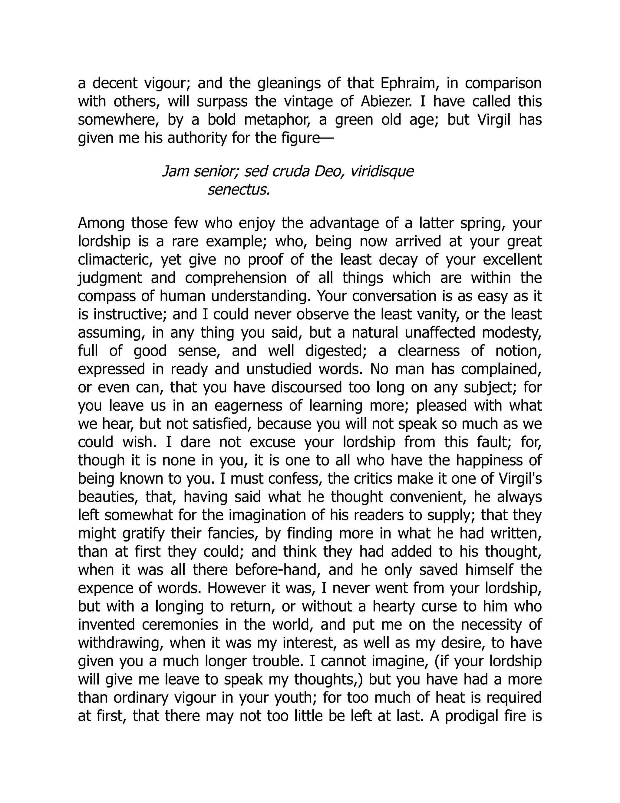 a decent vigour; and the gleanings of that Ephraim, in comparison
with others, will surpass the vintage of Abiezer. I have called this
somewhere, by a bold metaphor, a green old age; but Virgil has
given me his authority for the figure—
Jam senior; sed cruda Deo, viridisque
senectus.
Among those few who enjoy the advantage of a latter spring, your
lordship is a rare example; who, being now arrived at your great
climacteric, yet give no proof of the least decay of your excellent
judgment and comprehension of all things which are within the
compass of human understanding. Your conversation is as easy as it
is instructive; and I could never observe the least vanity, or the least
assuming, in any thing you said, but a natural unaffected modesty,
full of good sense, and well digested; a clearness of notion,
expressed in ready and unstudied words. No man has complained,
or even can, that you have discoursed too long on any subject; for
you leave us in an eagerness of learning more; pleased with what
we hear, but not satisfied, because you will not speak so much as we
could wish. I dare not excuse your lordship from this fault; for,
though it is none in you, it is one to all who have the happiness of
being known to you. I must confess, the critics make it one of Virgil's
beauties, that, having said what he thought convenient, he always
left somewhat for the imagination of his readers to supply; that they
might gratify their fancies, by finding more in what he had written,
than at first they could; and think they had added to his thought,
when it was all there before-hand, and he only saved himself the
expence of words. However it was, I never went from your lordship,
but with a longing to return, or without a hearty curse to him who
invented ceremonies in the world, and put me on the necessity of
withdrawing, when it was my interest, as well as my desire, to have
given you a much longer trouble. I cannot imagine, (if your lordship
will give me leave to speak my thoughts,) but you have had a more
than ordinary vigour in your youth; for too much of heat is required
at first, that there may not too little be left at last. A prodigal fire is
 