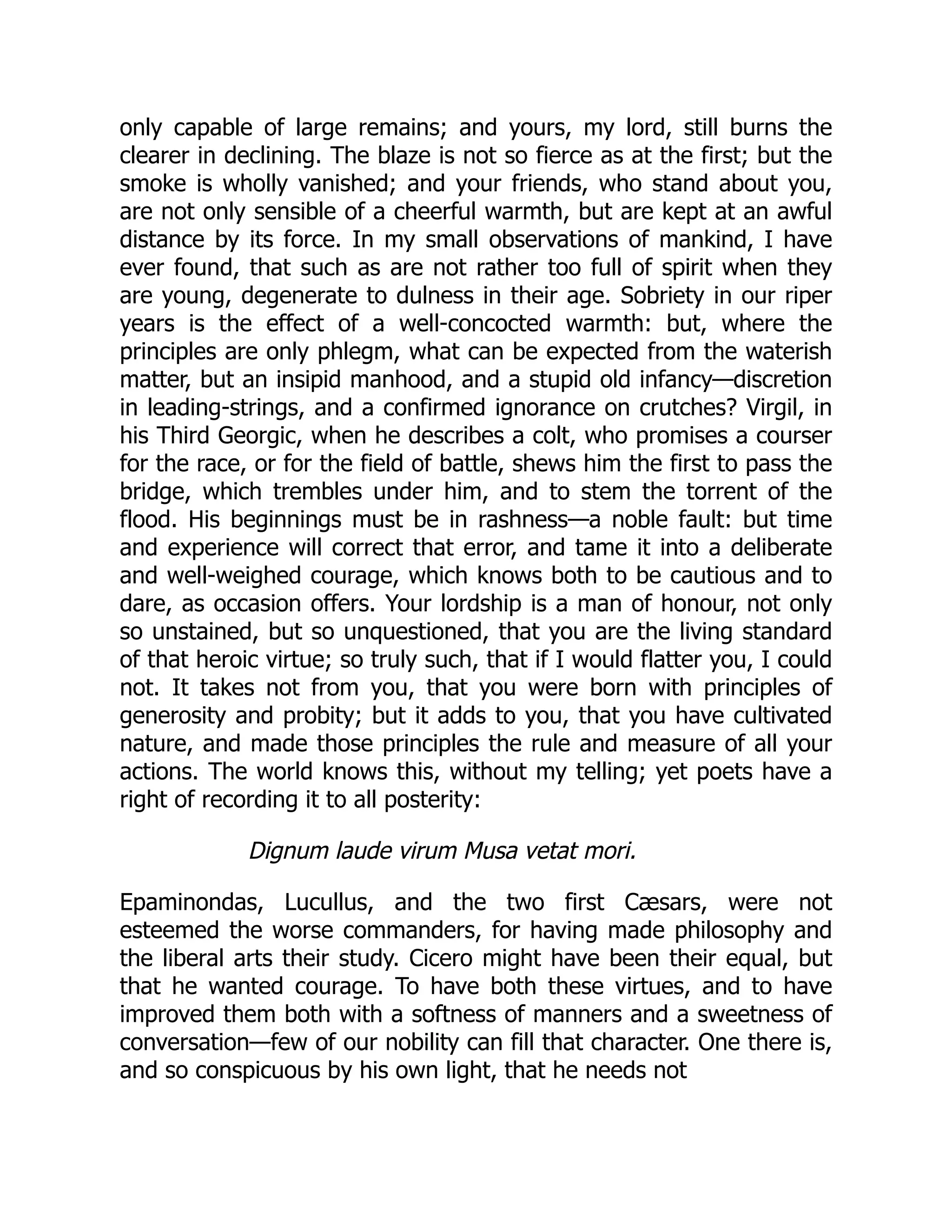 only capable of large remains; and yours, my lord, still burns the
clearer in declining. The blaze is not so fierce as at the first; but the
smoke is wholly vanished; and your friends, who stand about you,
are not only sensible of a cheerful warmth, but are kept at an awful
distance by its force. In my small observations of mankind, I have
ever found, that such as are not rather too full of spirit when they
are young, degenerate to dulness in their age. Sobriety in our riper
years is the effect of a well-concocted warmth: but, where the
principles are only phlegm, what can be expected from the waterish
matter, but an insipid manhood, and a stupid old infancy—discretion
in leading-strings, and a confirmed ignorance on crutches? Virgil, in
his Third Georgic, when he describes a colt, who promises a courser
for the race, or for the field of battle, shews him the first to pass the
bridge, which trembles under him, and to stem the torrent of the
flood. His beginnings must be in rashness—a noble fault: but time
and experience will correct that error, and tame it into a deliberate
and well-weighed courage, which knows both to be cautious and to
dare, as occasion offers. Your lordship is a man of honour, not only
so unstained, but so unquestioned, that you are the living standard
of that heroic virtue; so truly such, that if I would flatter you, I could
not. It takes not from you, that you were born with principles of
generosity and probity; but it adds to you, that you have cultivated
nature, and made those principles the rule and measure of all your
actions. The world knows this, without my telling; yet poets have a
right of recording it to all posterity:
Dignum laude virum Musa vetat mori.
Epaminondas, Lucullus, and the two first Cæsars, were not
esteemed the worse commanders, for having made philosophy and
the liberal arts their study. Cicero might have been their equal, but
that he wanted courage. To have both these virtues, and to have
improved them both with a softness of manners and a sweetness of
conversation—few of our nobility can fill that character. One there is,
and so conspicuous by his own light, that he needs not
 