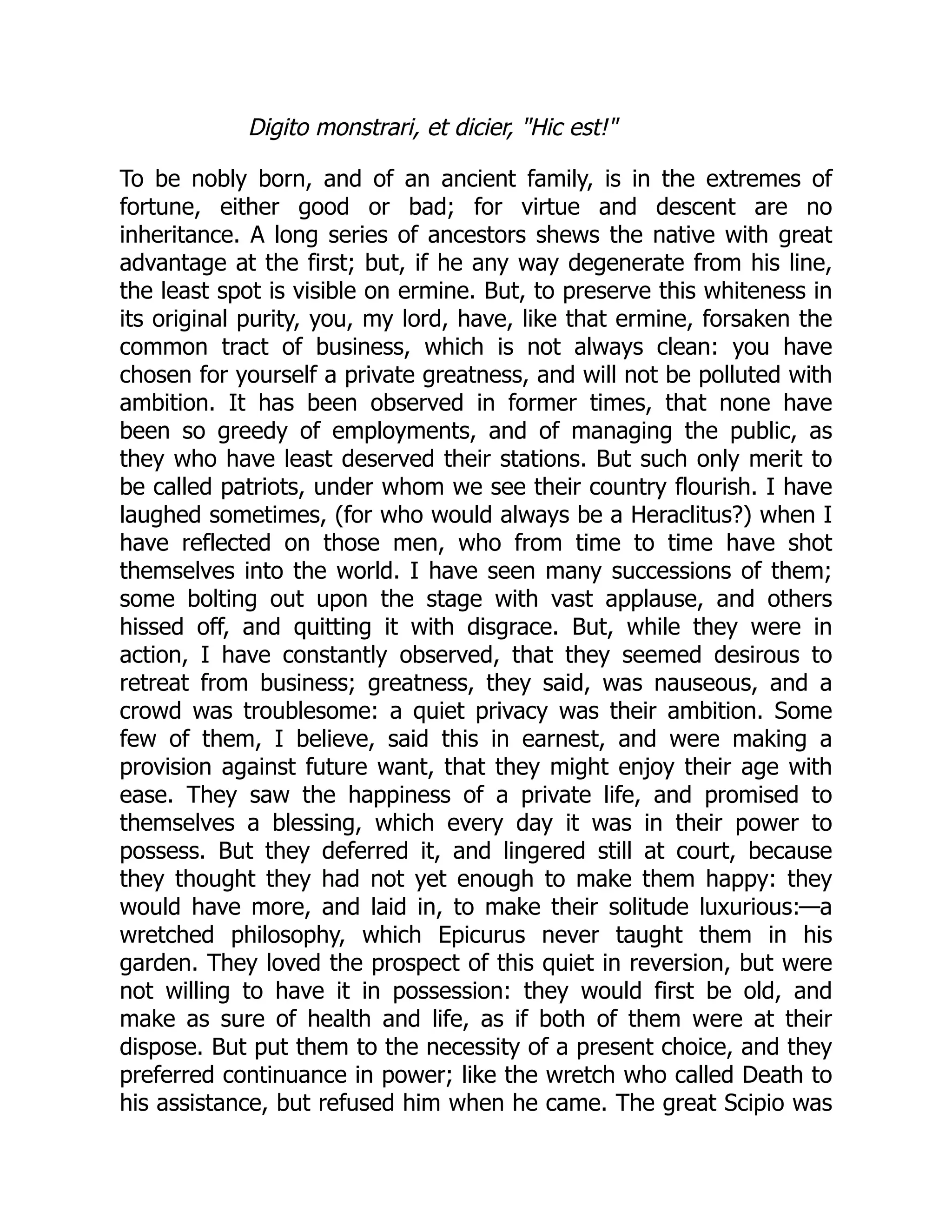 Digito monstrari, et dicier, Hic est!
To be nobly born, and of an ancient family, is in the extremes of
fortune, either good or bad; for virtue and descent are no
inheritance. A long series of ancestors shews the native with great
advantage at the first; but, if he any way degenerate from his line,
the least spot is visible on ermine. But, to preserve this whiteness in
its original purity, you, my lord, have, like that ermine, forsaken the
common tract of business, which is not always clean: you have
chosen for yourself a private greatness, and will not be polluted with
ambition. It has been observed in former times, that none have
been so greedy of employments, and of managing the public, as
they who have least deserved their stations. But such only merit to
be called patriots, under whom we see their country flourish. I have
laughed sometimes, (for who would always be a Heraclitus?) when I
have reflected on those men, who from time to time have shot
themselves into the world. I have seen many successions of them;
some bolting out upon the stage with vast applause, and others
hissed off, and quitting it with disgrace. But, while they were in
action, I have constantly observed, that they seemed desirous to
retreat from business; greatness, they said, was nauseous, and a
crowd was troublesome: a quiet privacy was their ambition. Some
few of them, I believe, said this in earnest, and were making a
provision against future want, that they might enjoy their age with
ease. They saw the happiness of a private life, and promised to
themselves a blessing, which every day it was in their power to
possess. But they deferred it, and lingered still at court, because
they thought they had not yet enough to make them happy: they
would have more, and laid in, to make their solitude luxurious:—a
wretched philosophy, which Epicurus never taught them in his
garden. They loved the prospect of this quiet in reversion, but were
not willing to have it in possession: they would first be old, and
make as sure of health and life, as if both of them were at their
dispose. But put them to the necessity of a present choice, and they
preferred continuance in power; like the wretch who called Death to
his assistance, but refused him when he came. The great Scipio was
 