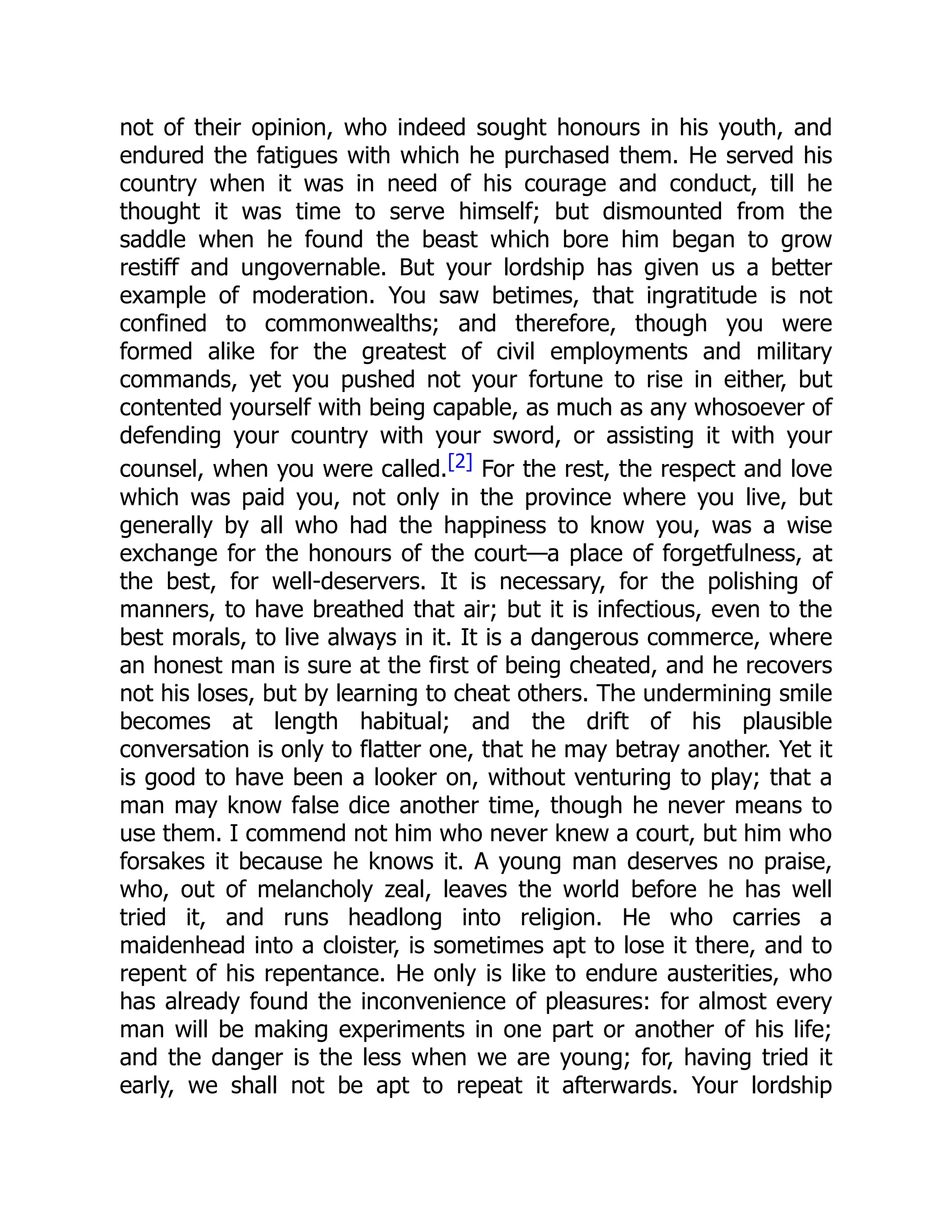 not of their opinion, who indeed sought honours in his youth, and
endured the fatigues with which he purchased them. He served his
country when it was in need of his courage and conduct, till he
thought it was time to serve himself; but dismounted from the
saddle when he found the beast which bore him began to grow
restiff and ungovernable. But your lordship has given us a better
example of moderation. You saw betimes, that ingratitude is not
confined to commonwealths; and therefore, though you were
formed alike for the greatest of civil employments and military
commands, yet you pushed not your fortune to rise in either, but
contented yourself with being capable, as much as any whosoever of
defending your country with your sword, or assisting it with your
counsel, when you were called.[2] For the rest, the respect and love
which was paid you, not only in the province where you live, but
generally by all who had the happiness to know you, was a wise
exchange for the honours of the court—a place of forgetfulness, at
the best, for well-deservers. It is necessary, for the polishing of
manners, to have breathed that air; but it is infectious, even to the
best morals, to live always in it. It is a dangerous commerce, where
an honest man is sure at the first of being cheated, and he recovers
not his loses, but by learning to cheat others. The undermining smile
becomes at length habitual; and the drift of his plausible
conversation is only to flatter one, that he may betray another. Yet it
is good to have been a looker on, without venturing to play; that a
man may know false dice another time, though he never means to
use them. I commend not him who never knew a court, but him who
forsakes it because he knows it. A young man deserves no praise,
who, out of melancholy zeal, leaves the world before he has well
tried it, and runs headlong into religion. He who carries a
maidenhead into a cloister, is sometimes apt to lose it there, and to
repent of his repentance. He only is like to endure austerities, who
has already found the inconvenience of pleasures: for almost every
man will be making experiments in one part or another of his life;
and the danger is the less when we are young; for, having tried it
early, we shall not be apt to repeat it afterwards. Your lordship
 