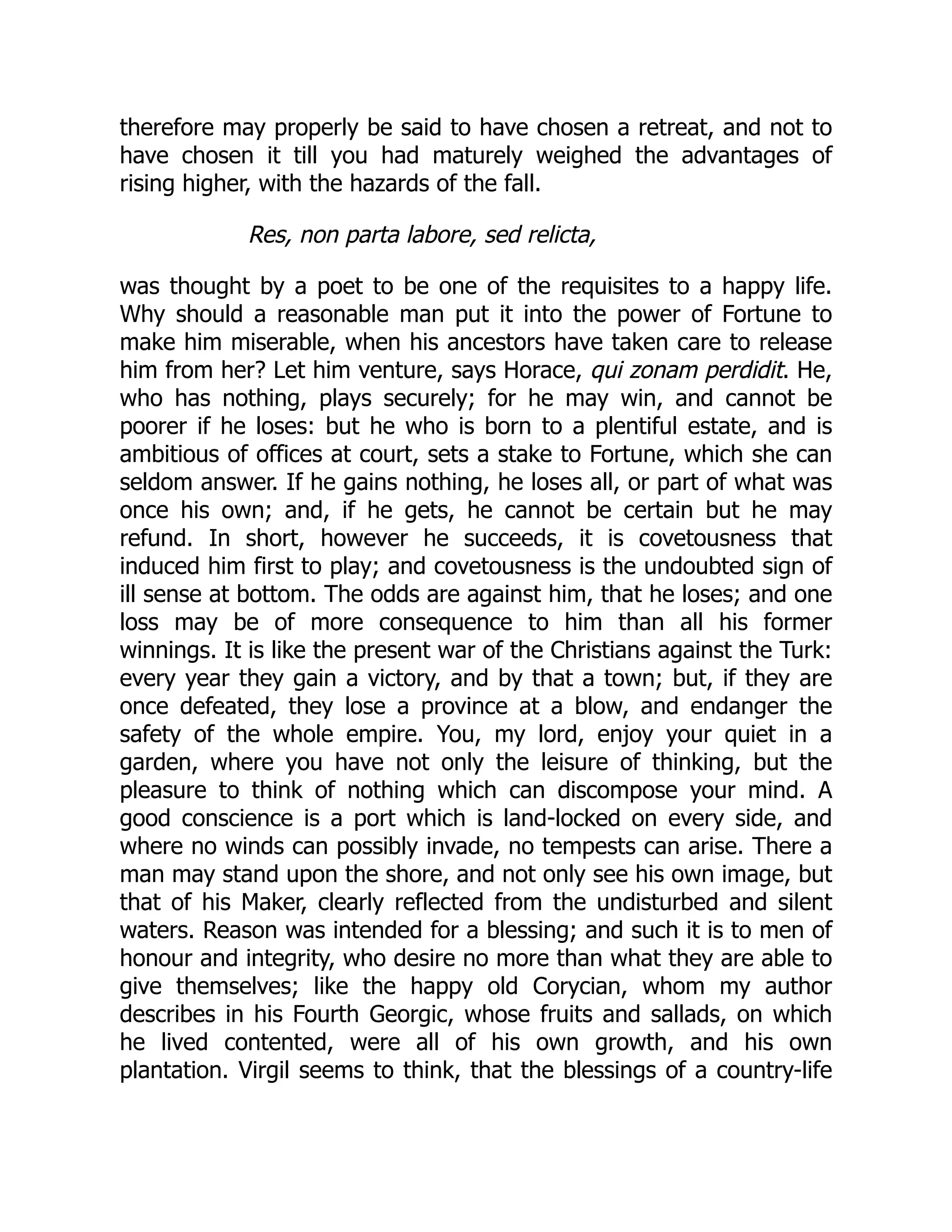 therefore may properly be said to have chosen a retreat, and not to
have chosen it till you had maturely weighed the advantages of
rising higher, with the hazards of the fall.
Res, non parta labore, sed relicta,
was thought by a poet to be one of the requisites to a happy life.
Why should a reasonable man put it into the power of Fortune to
make him miserable, when his ancestors have taken care to release
him from her? Let him venture, says Horace, qui zonam perdidit. He,
who has nothing, plays securely; for he may win, and cannot be
poorer if he loses: but he who is born to a plentiful estate, and is
ambitious of offices at court, sets a stake to Fortune, which she can
seldom answer. If he gains nothing, he loses all, or part of what was
once his own; and, if he gets, he cannot be certain but he may
refund. In short, however he succeeds, it is covetousness that
induced him first to play; and covetousness is the undoubted sign of
ill sense at bottom. The odds are against him, that he loses; and one
loss may be of more consequence to him than all his former
winnings. It is like the present war of the Christians against the Turk:
every year they gain a victory, and by that a town; but, if they are
once defeated, they lose a province at a blow, and endanger the
safety of the whole empire. You, my lord, enjoy your quiet in a
garden, where you have not only the leisure of thinking, but the
pleasure to think of nothing which can discompose your mind. A
good conscience is a port which is land-locked on every side, and
where no winds can possibly invade, no tempests can arise. There a
man may stand upon the shore, and not only see his own image, but
that of his Maker, clearly reflected from the undisturbed and silent
waters. Reason was intended for a blessing; and such it is to men of
honour and integrity, who desire no more than what they are able to
give themselves; like the happy old Corycian, whom my author
describes in his Fourth Georgic, whose fruits and sallads, on which
he lived contented, were all of his own growth, and his own
plantation. Virgil seems to think, that the blessings of a country-life
 