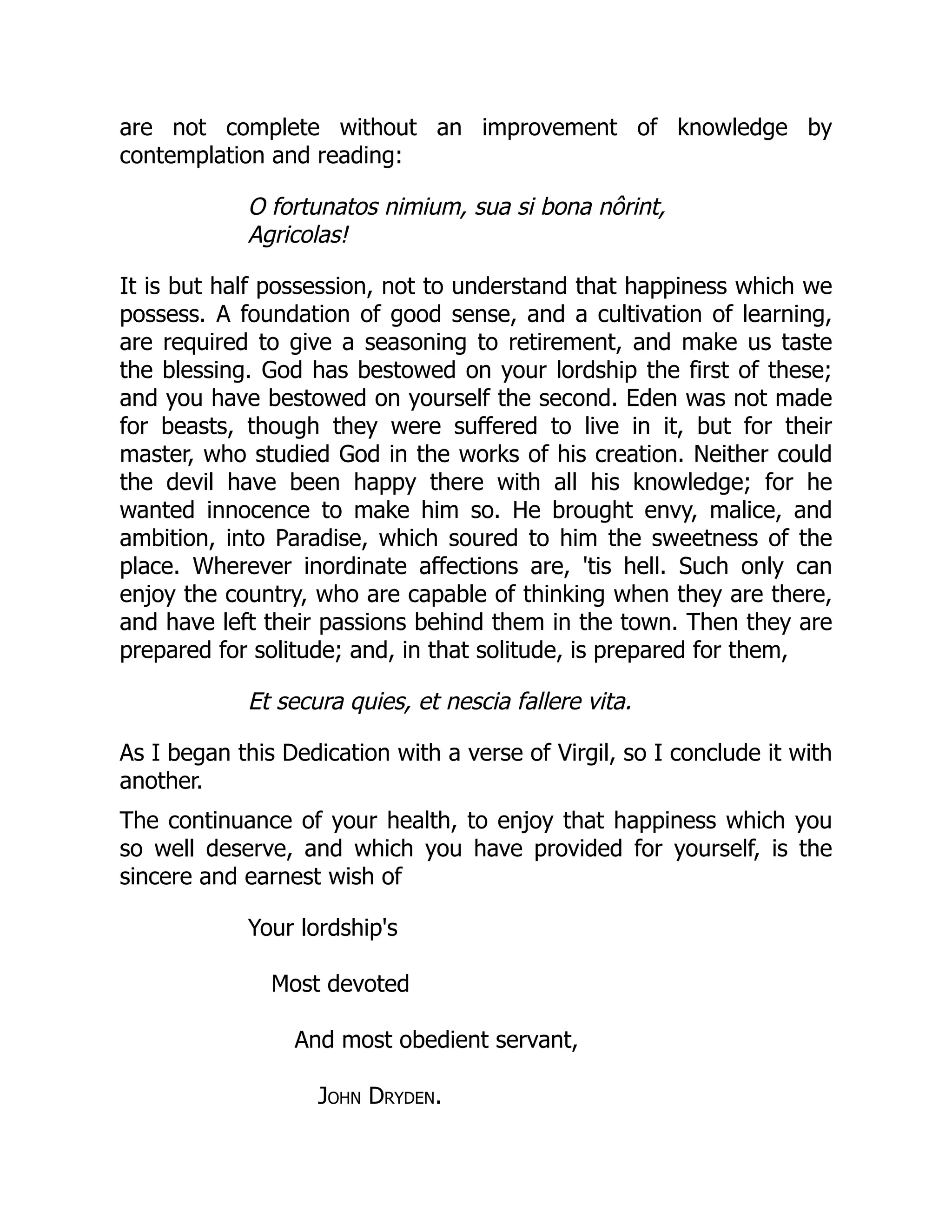 are not complete without an improvement of knowledge by
contemplation and reading:
O fortunatos nimium, sua si bona nôrint,
Agricolas!
It is but half possession, not to understand that happiness which we
possess. A foundation of good sense, and a cultivation of learning,
are required to give a seasoning to retirement, and make us taste
the blessing. God has bestowed on your lordship the first of these;
and you have bestowed on yourself the second. Eden was not made
for beasts, though they were suffered to live in it, but for their
master, who studied God in the works of his creation. Neither could
the devil have been happy there with all his knowledge; for he
wanted innocence to make him so. He brought envy, malice, and
ambition, into Paradise, which soured to him the sweetness of the
place. Wherever inordinate affections are, 'tis hell. Such only can
enjoy the country, who are capable of thinking when they are there,
and have left their passions behind them in the town. Then they are
prepared for solitude; and, in that solitude, is prepared for them,
Et secura quies, et nescia fallere vita.
As I began this Dedication with a verse of Virgil, so I conclude it with
another.
The continuance of your health, to enjoy that happiness which you
so well deserve, and which you have provided for yourself, is the
sincere and earnest wish of
Your lordship's
Most devoted
And most obedient servant,
John Dryden.
 