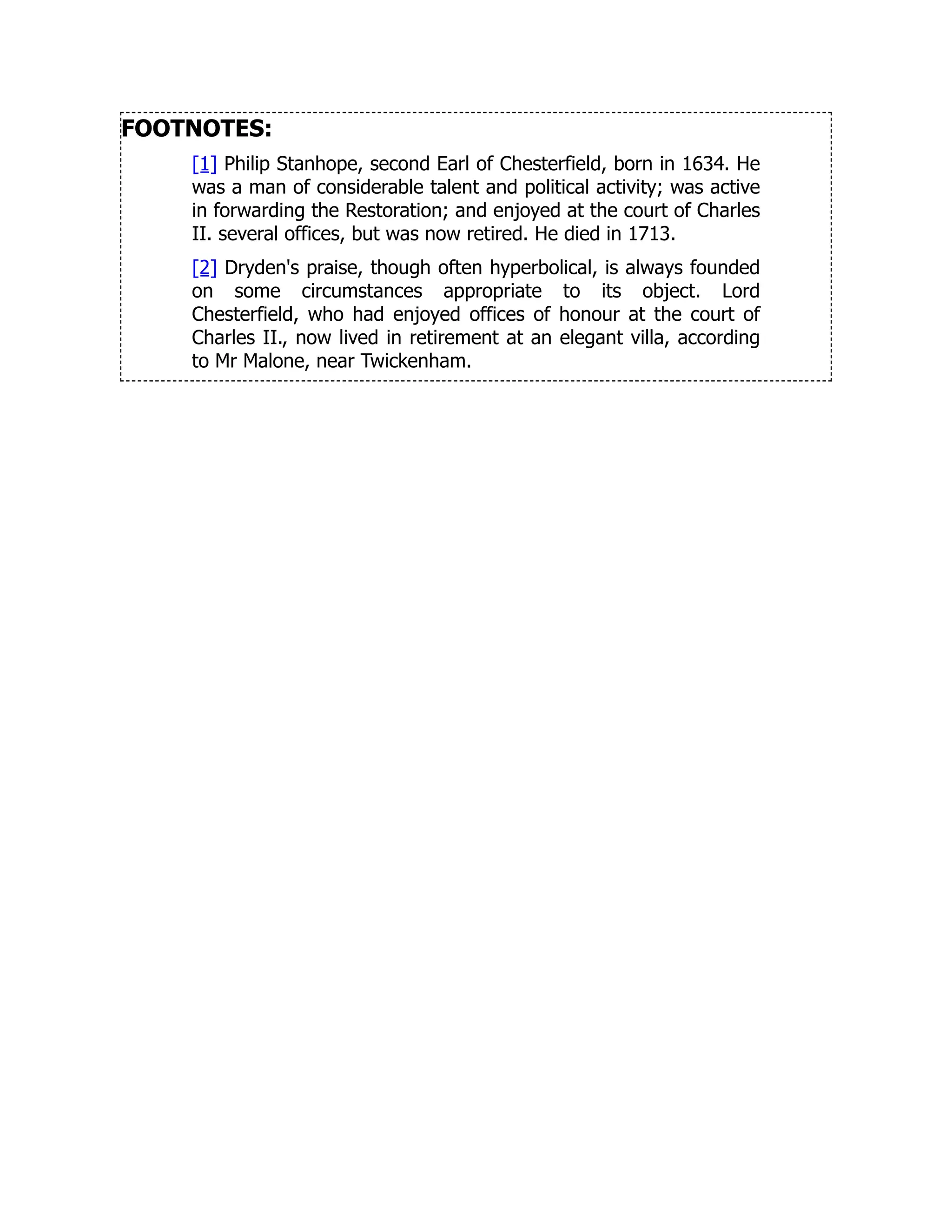 FOOTNOTES:
[1] Philip Stanhope, second Earl of Chesterfield, born in 1634. He
was a man of considerable talent and political activity; was active
in forwarding the Restoration; and enjoyed at the court of Charles
II. several offices, but was now retired. He died in 1713.
[2] Dryden's praise, though often hyperbolical, is always founded
on some circumstances appropriate to its object. Lord
Chesterfield, who had enjoyed offices of honour at the court of
Charles II., now lived in retirement at an elegant villa, according
to Mr Malone, near Twickenham.
 