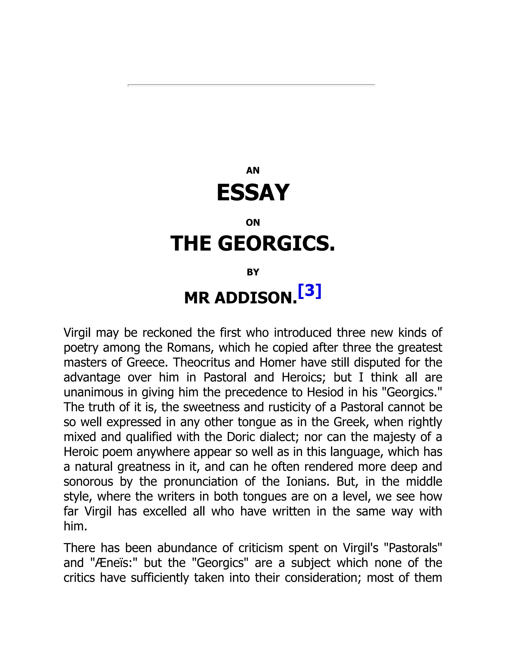 AN
ESSAY
ON
THE GEORGICS.
BY
MR ADDISON.[3]
Virgil may be reckoned the first who introduced three new kinds of
poetry among the Romans, which he copied after three the greatest
masters of Greece. Theocritus and Homer have still disputed for the
advantage over him in Pastoral and Heroics; but I think all are
unanimous in giving him the precedence to Hesiod in his Georgics.
The truth of it is, the sweetness and rusticity of a Pastoral cannot be
so well expressed in any other tongue as in the Greek, when rightly
mixed and qualified with the Doric dialect; nor can the majesty of a
Heroic poem anywhere appear so well as in this language, which has
a natural greatness in it, and can he often rendered more deep and
sonorous by the pronunciation of the Ionians. But, in the middle
style, where the writers in both tongues are on a level, we see how
far Virgil has excelled all who have written in the same way with
him.
There has been abundance of criticism spent on Virgil's Pastorals
and Æneïs: but the Georgics are a subject which none of the
critics have sufficiently taken into their consideration; most of them
 