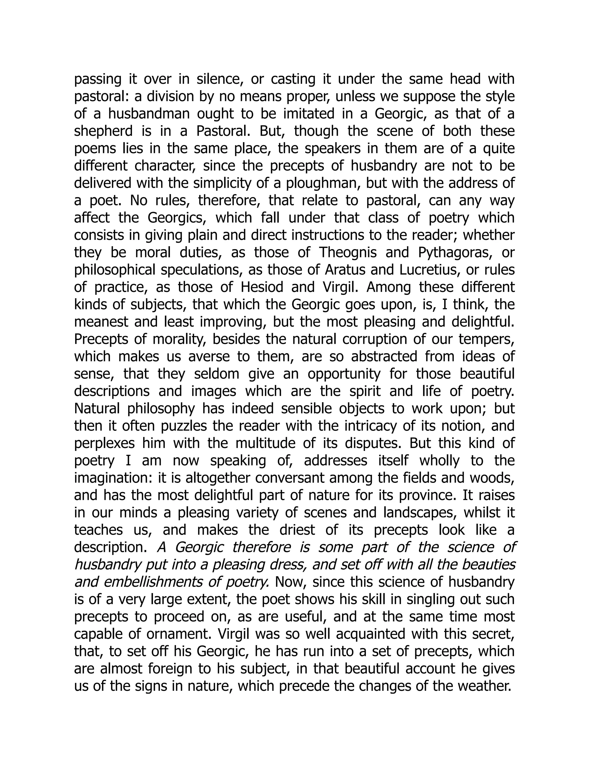 passing it over in silence, or casting it under the same head with
pastoral: a division by no means proper, unless we suppose the style
of a husbandman ought to be imitated in a Georgic, as that of a
shepherd is in a Pastoral. But, though the scene of both these
poems lies in the same place, the speakers in them are of a quite
different character, since the precepts of husbandry are not to be
delivered with the simplicity of a ploughman, but with the address of
a poet. No rules, therefore, that relate to pastoral, can any way
affect the Georgics, which fall under that class of poetry which
consists in giving plain and direct instructions to the reader; whether
they be moral duties, as those of Theognis and Pythagoras, or
philosophical speculations, as those of Aratus and Lucretius, or rules
of practice, as those of Hesiod and Virgil. Among these different
kinds of subjects, that which the Georgic goes upon, is, I think, the
meanest and least improving, but the most pleasing and delightful.
Precepts of morality, besides the natural corruption of our tempers,
which makes us averse to them, are so abstracted from ideas of
sense, that they seldom give an opportunity for those beautiful
descriptions and images which are the spirit and life of poetry.
Natural philosophy has indeed sensible objects to work upon; but
then it often puzzles the reader with the intricacy of its notion, and
perplexes him with the multitude of its disputes. But this kind of
poetry I am now speaking of, addresses itself wholly to the
imagination: it is altogether conversant among the fields and woods,
and has the most delightful part of nature for its province. It raises
in our minds a pleasing variety of scenes and landscapes, whilst it
teaches us, and makes the driest of its precepts look like a
description. A Georgic therefore is some part of the science of
husbandry put into a pleasing dress, and set off with all the beauties
and embellishments of poetry. Now, since this science of husbandry
is of a very large extent, the poet shows his skill in singling out such
precepts to proceed on, as are useful, and at the same time most
capable of ornament. Virgil was so well acquainted with this secret,
that, to set off his Georgic, he has run into a set of precepts, which
are almost foreign to his subject, in that beautiful account he gives
us of the signs in nature, which precede the changes of the weather.
 