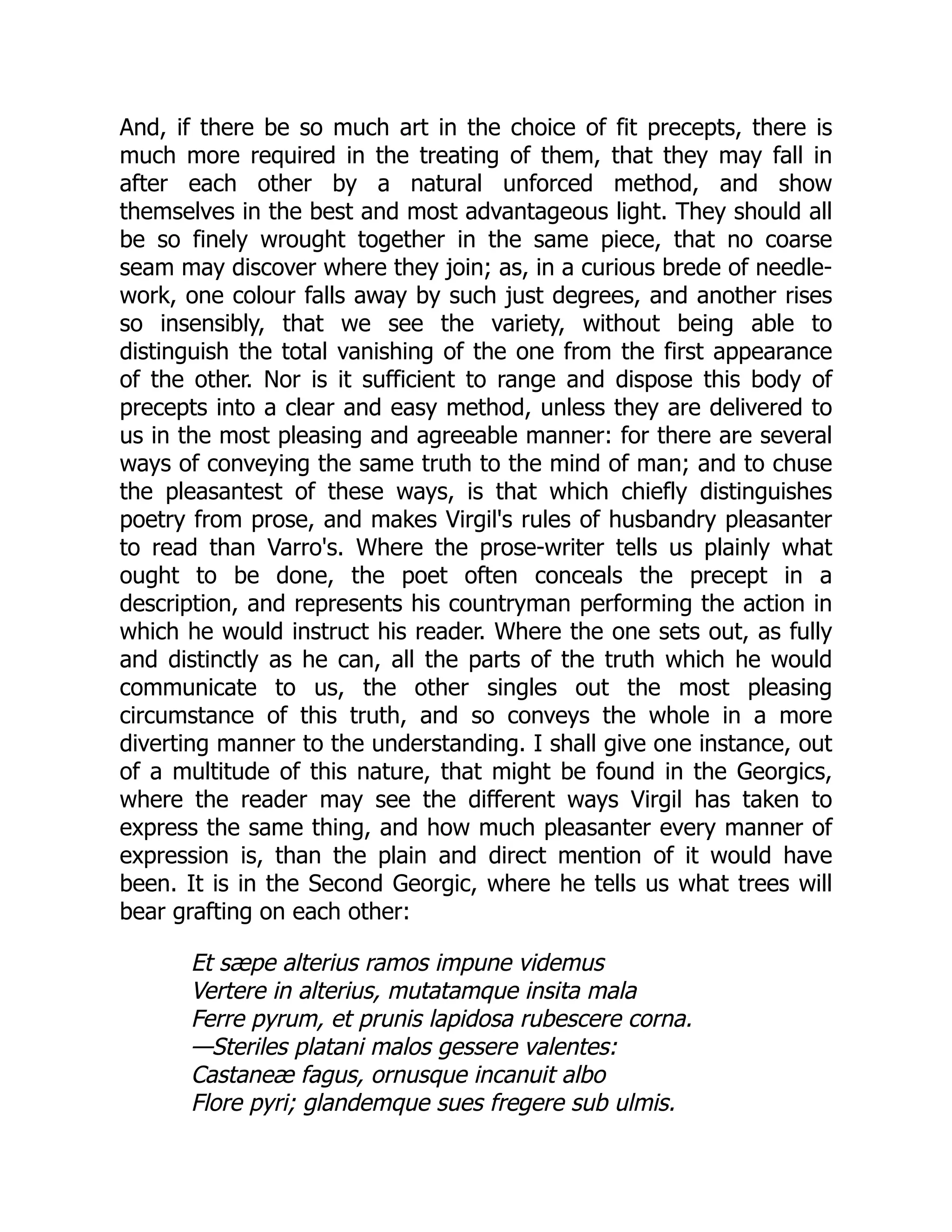 And, if there be so much art in the choice of fit precepts, there is
much more required in the treating of them, that they may fall in
after each other by a natural unforced method, and show
themselves in the best and most advantageous light. They should all
be so finely wrought together in the same piece, that no coarse
seam may discover where they join; as, in a curious brede of needle-
work, one colour falls away by such just degrees, and another rises
so insensibly, that we see the variety, without being able to
distinguish the total vanishing of the one from the first appearance
of the other. Nor is it sufficient to range and dispose this body of
precepts into a clear and easy method, unless they are delivered to
us in the most pleasing and agreeable manner: for there are several
ways of conveying the same truth to the mind of man; and to chuse
the pleasantest of these ways, is that which chiefly distinguishes
poetry from prose, and makes Virgil's rules of husbandry pleasanter
to read than Varro's. Where the prose-writer tells us plainly what
ought to be done, the poet often conceals the precept in a
description, and represents his countryman performing the action in
which he would instruct his reader. Where the one sets out, as fully
and distinctly as he can, all the parts of the truth which he would
communicate to us, the other singles out the most pleasing
circumstance of this truth, and so conveys the whole in a more
diverting manner to the understanding. I shall give one instance, out
of a multitude of this nature, that might be found in the Georgics,
where the reader may see the different ways Virgil has taken to
express the same thing, and how much pleasanter every manner of
expression is, than the plain and direct mention of it would have
been. It is in the Second Georgic, where he tells us what trees will
bear grafting on each other:
Et sæpe alterius ramos impune videmus
Vertere in alterius, mutatamque insita mala
Ferre pyrum, et prunis lapidosa rubescere corna.
—Steriles platani malos gessere valentes:
Castaneæ fagus, ornusque incanuit albo
Flore pyri; glandemque sues fregere sub ulmis.
 