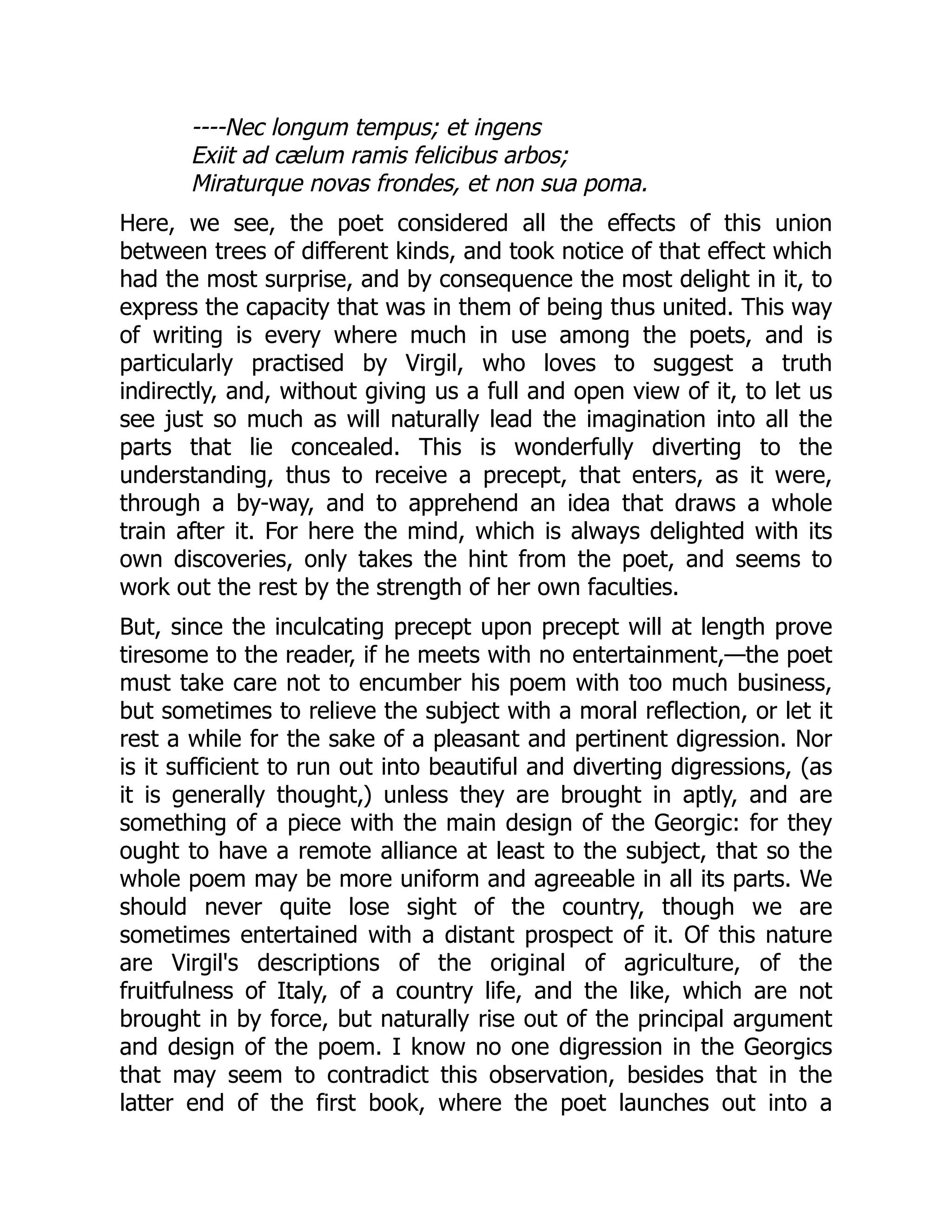 ----Nec longum tempus; et ingens
Exiit ad cælum ramis felicibus arbos;
Miraturque novas frondes, et non sua poma.
Here, we see, the poet considered all the effects of this union
between trees of different kinds, and took notice of that effect which
had the most surprise, and by consequence the most delight in it, to
express the capacity that was in them of being thus united. This way
of writing is every where much in use among the poets, and is
particularly practised by Virgil, who loves to suggest a truth
indirectly, and, without giving us a full and open view of it, to let us
see just so much as will naturally lead the imagination into all the
parts that lie concealed. This is wonderfully diverting to the
understanding, thus to receive a precept, that enters, as it were,
through a by-way, and to apprehend an idea that draws a whole
train after it. For here the mind, which is always delighted with its
own discoveries, only takes the hint from the poet, and seems to
work out the rest by the strength of her own faculties.
But, since the inculcating precept upon precept will at length prove
tiresome to the reader, if he meets with no entertainment,—the poet
must take care not to encumber his poem with too much business,
but sometimes to relieve the subject with a moral reflection, or let it
rest a while for the sake of a pleasant and pertinent digression. Nor
is it sufficient to run out into beautiful and diverting digressions, (as
it is generally thought,) unless they are brought in aptly, and are
something of a piece with the main design of the Georgic: for they
ought to have a remote alliance at least to the subject, that so the
whole poem may be more uniform and agreeable in all its parts. We
should never quite lose sight of the country, though we are
sometimes entertained with a distant prospect of it. Of this nature
are Virgil's descriptions of the original of agriculture, of the
fruitfulness of Italy, of a country life, and the like, which are not
brought in by force, but naturally rise out of the principal argument
and design of the poem. I know no one digression in the Georgics
that may seem to contradict this observation, besides that in the
latter end of the first book, where the poet launches out into a
 