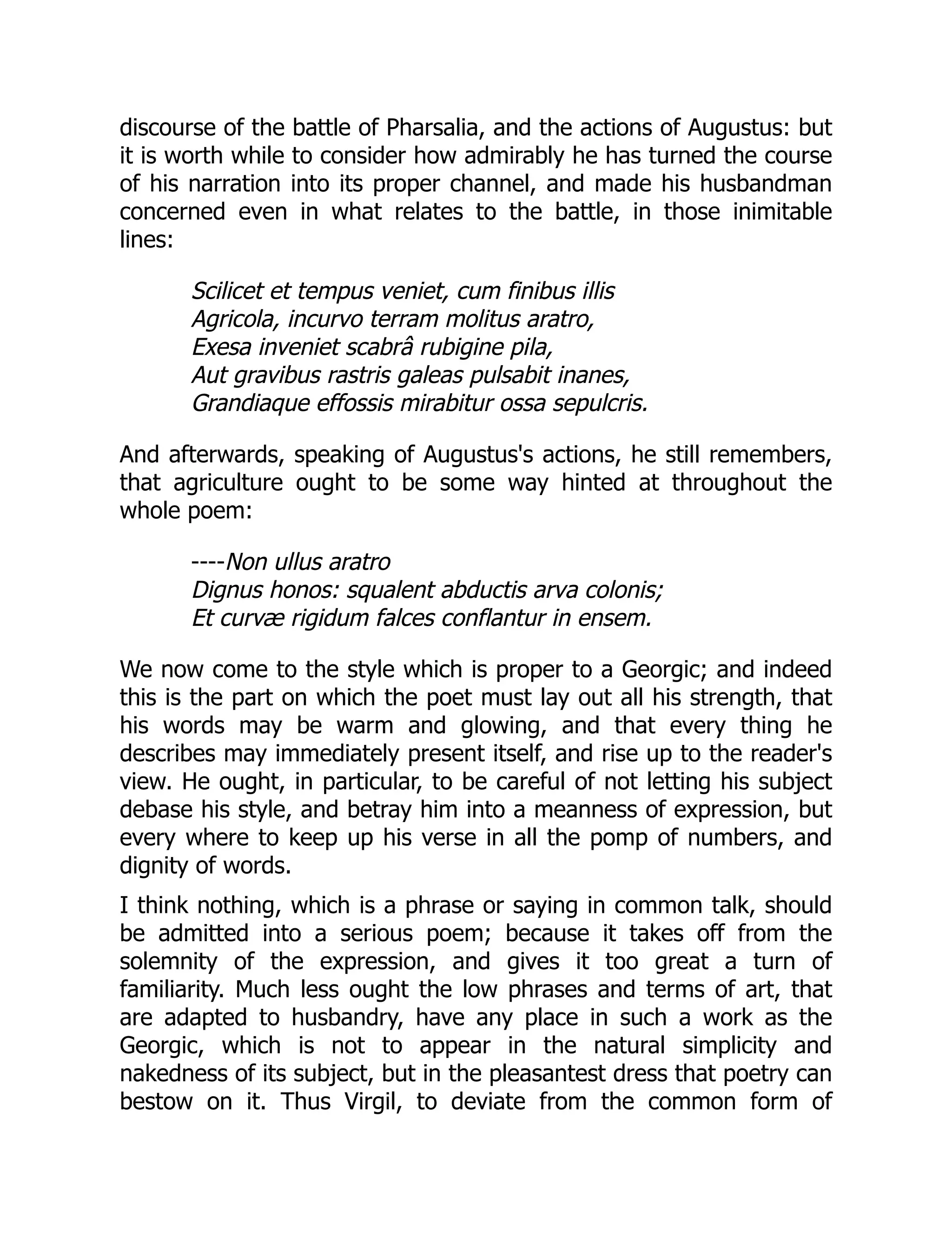 discourse of the battle of Pharsalia, and the actions of Augustus: but
it is worth while to consider how admirably he has turned the course
of his narration into its proper channel, and made his husbandman
concerned even in what relates to the battle, in those inimitable
lines:
Scilicet et tempus veniet, cum finibus illis
Agricola, incurvo terram molitus aratro,
Exesa inveniet scabrâ rubigine pila,
Aut gravibus rastris galeas pulsabit inanes,
Grandiaque effossis mirabitur ossa sepulcris.
And afterwards, speaking of Augustus's actions, he still remembers,
that agriculture ought to be some way hinted at throughout the
whole poem:
----Non ullus aratro
Dignus honos: squalent abductis arva colonis;
Et curvæ rigidum falces conflantur in ensem.
We now come to the style which is proper to a Georgic; and indeed
this is the part on which the poet must lay out all his strength, that
his words may be warm and glowing, and that every thing he
describes may immediately present itself, and rise up to the reader's
view. He ought, in particular, to be careful of not letting his subject
debase his style, and betray him into a meanness of expression, but
every where to keep up his verse in all the pomp of numbers, and
dignity of words.
I think nothing, which is a phrase or saying in common talk, should
be admitted into a serious poem; because it takes off from the
solemnity of the expression, and gives it too great a turn of
familiarity. Much less ought the low phrases and terms of art, that
are adapted to husbandry, have any place in such a work as the
Georgic, which is not to appear in the natural simplicity and
nakedness of its subject, but in the pleasantest dress that poetry can
bestow on it. Thus Virgil, to deviate from the common form of
 