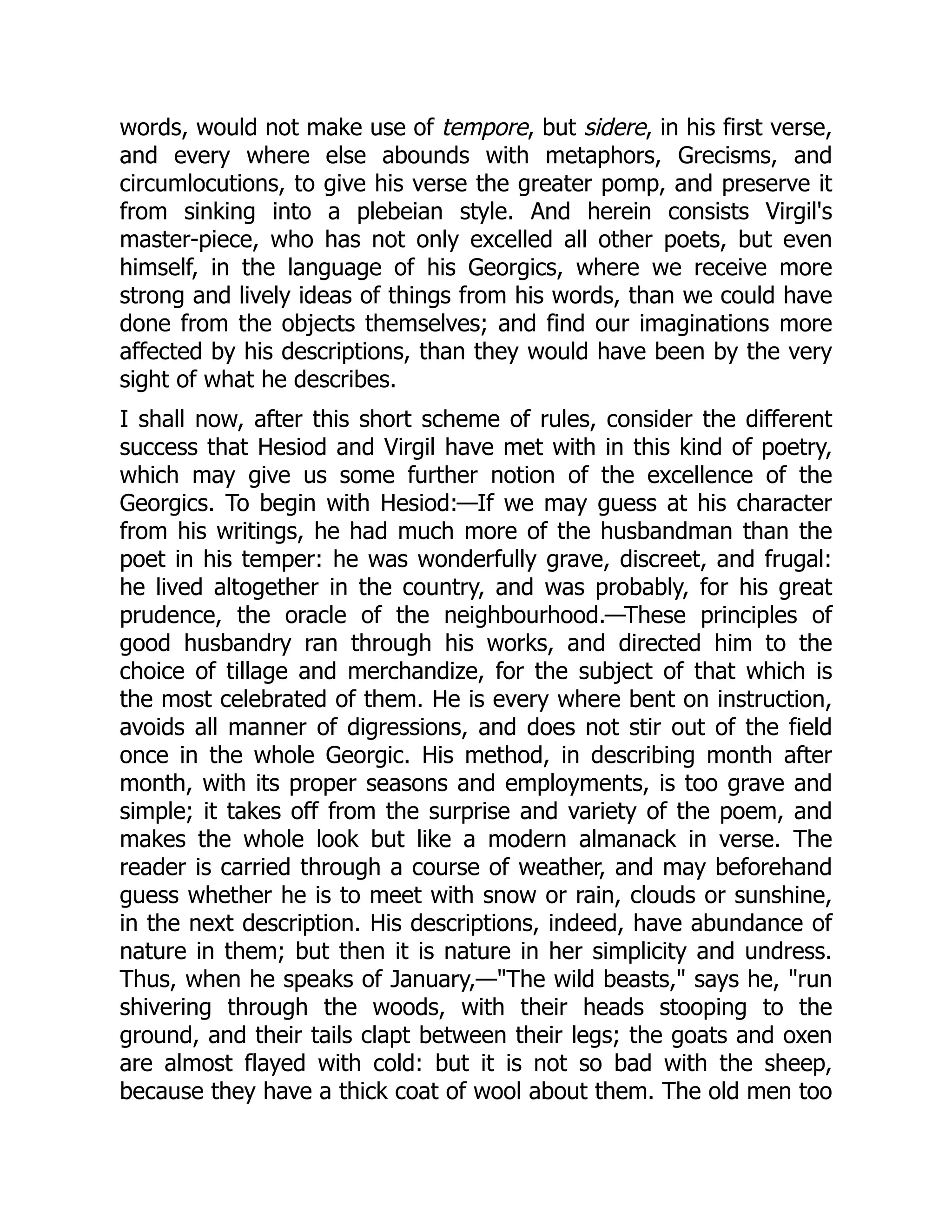 words, would not make use of tempore, but sidere, in his first verse,
and every where else abounds with metaphors, Grecisms, and
circumlocutions, to give his verse the greater pomp, and preserve it
from sinking into a plebeian style. And herein consists Virgil's
master-piece, who has not only excelled all other poets, but even
himself, in the language of his Georgics, where we receive more
strong and lively ideas of things from his words, than we could have
done from the objects themselves; and find our imaginations more
affected by his descriptions, than they would have been by the very
sight of what he describes.
I shall now, after this short scheme of rules, consider the different
success that Hesiod and Virgil have met with in this kind of poetry,
which may give us some further notion of the excellence of the
Georgics. To begin with Hesiod:—If we may guess at his character
from his writings, he had much more of the husbandman than the
poet in his temper: he was wonderfully grave, discreet, and frugal:
he lived altogether in the country, and was probably, for his great
prudence, the oracle of the neighbourhood.—These principles of
good husbandry ran through his works, and directed him to the
choice of tillage and merchandize, for the subject of that which is
the most celebrated of them. He is every where bent on instruction,
avoids all manner of digressions, and does not stir out of the field
once in the whole Georgic. His method, in describing month after
month, with its proper seasons and employments, is too grave and
simple; it takes off from the surprise and variety of the poem, and
makes the whole look but like a modern almanack in verse. The
reader is carried through a course of weather, and may beforehand
guess whether he is to meet with snow or rain, clouds or sunshine,
in the next description. His descriptions, indeed, have abundance of
nature in them; but then it is nature in her simplicity and undress.
Thus, when he speaks of January,—The wild beasts, says he, run
shivering through the woods, with their heads stooping to the
ground, and their tails clapt between their legs; the goats and oxen
are almost flayed with cold: but it is not so bad with the sheep,
because they have a thick coat of wool about them. The old men too
 