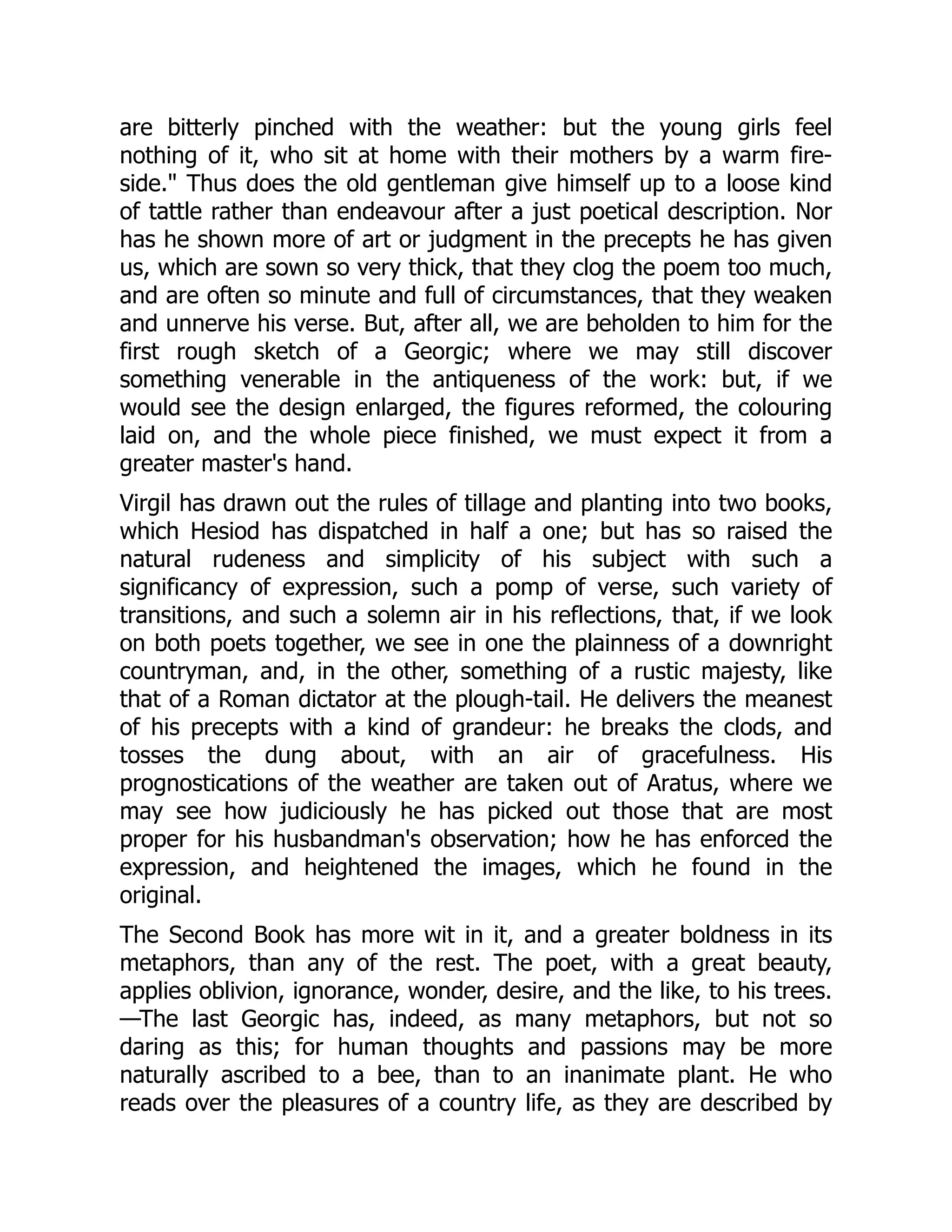 are bitterly pinched with the weather: but the young girls feel
nothing of it, who sit at home with their mothers by a warm fire-
side. Thus does the old gentleman give himself up to a loose kind
of tattle rather than endeavour after a just poetical description. Nor
has he shown more of art or judgment in the precepts he has given
us, which are sown so very thick, that they clog the poem too much,
and are often so minute and full of circumstances, that they weaken
and unnerve his verse. But, after all, we are beholden to him for the
first rough sketch of a Georgic; where we may still discover
something venerable in the antiqueness of the work: but, if we
would see the design enlarged, the figures reformed, the colouring
laid on, and the whole piece finished, we must expect it from a
greater master's hand.
Virgil has drawn out the rules of tillage and planting into two books,
which Hesiod has dispatched in half a one; but has so raised the
natural rudeness and simplicity of his subject with such a
significancy of expression, such a pomp of verse, such variety of
transitions, and such a solemn air in his reflections, that, if we look
on both poets together, we see in one the plainness of a downright
countryman, and, in the other, something of a rustic majesty, like
that of a Roman dictator at the plough-tail. He delivers the meanest
of his precepts with a kind of grandeur: he breaks the clods, and
tosses the dung about, with an air of gracefulness. His
prognostications of the weather are taken out of Aratus, where we
may see how judiciously he has picked out those that are most
proper for his husbandman's observation; how he has enforced the
expression, and heightened the images, which he found in the
original.
The Second Book has more wit in it, and a greater boldness in its
metaphors, than any of the rest. The poet, with a great beauty,
applies oblivion, ignorance, wonder, desire, and the like, to his trees.
—The last Georgic has, indeed, as many metaphors, but not so
daring as this; for human thoughts and passions may be more
naturally ascribed to a bee, than to an inanimate plant. He who
reads over the pleasures of a country life, as they are described by
 