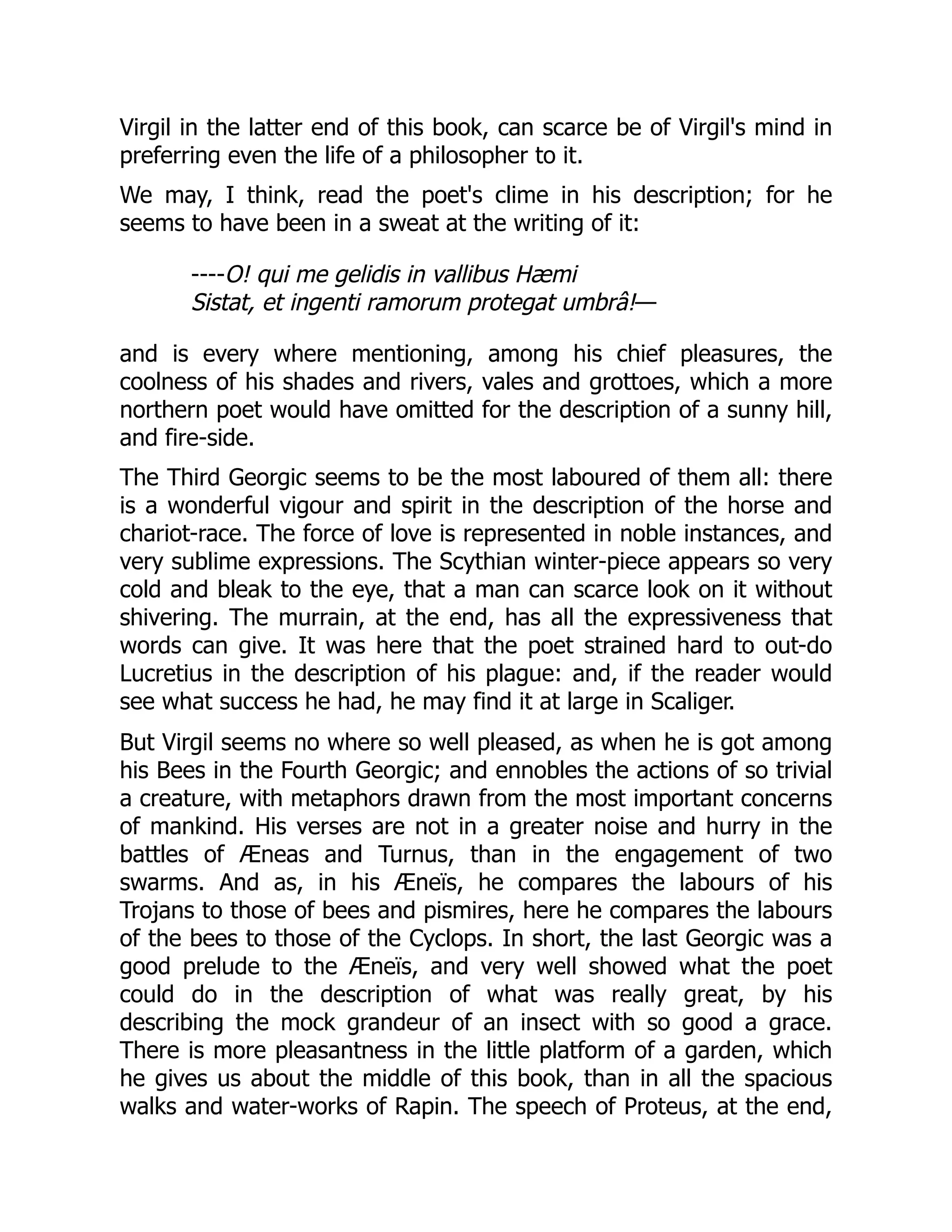 Virgil in the latter end of this book, can scarce be of Virgil's mind in
preferring even the life of a philosopher to it.
We may, I think, read the poet's clime in his description; for he
seems to have been in a sweat at the writing of it:
----O! qui me gelidis in vallibus Hæmi
Sistat, et ingenti ramorum protegat umbrâ!—
and is every where mentioning, among his chief pleasures, the
coolness of his shades and rivers, vales and grottoes, which a more
northern poet would have omitted for the description of a sunny hill,
and fire-side.
The Third Georgic seems to be the most laboured of them all: there
is a wonderful vigour and spirit in the description of the horse and
chariot-race. The force of love is represented in noble instances, and
very sublime expressions. The Scythian winter-piece appears so very
cold and bleak to the eye, that a man can scarce look on it without
shivering. The murrain, at the end, has all the expressiveness that
words can give. It was here that the poet strained hard to out-do
Lucretius in the description of his plague: and, if the reader would
see what success he had, he may find it at large in Scaliger.
But Virgil seems no where so well pleased, as when he is got among
his Bees in the Fourth Georgic; and ennobles the actions of so trivial
a creature, with metaphors drawn from the most important concerns
of mankind. His verses are not in a greater noise and hurry in the
battles of Æneas and Turnus, than in the engagement of two
swarms. And as, in his Æneïs, he compares the labours of his
Trojans to those of bees and pismires, here he compares the labours
of the bees to those of the Cyclops. In short, the last Georgic was a
good prelude to the Æneïs, and very well showed what the poet
could do in the description of what was really great, by his
describing the mock grandeur of an insect with so good a grace.
There is more pleasantness in the little platform of a garden, which
he gives us about the middle of this book, than in all the spacious
walks and water-works of Rapin. The speech of Proteus, at the end,
 