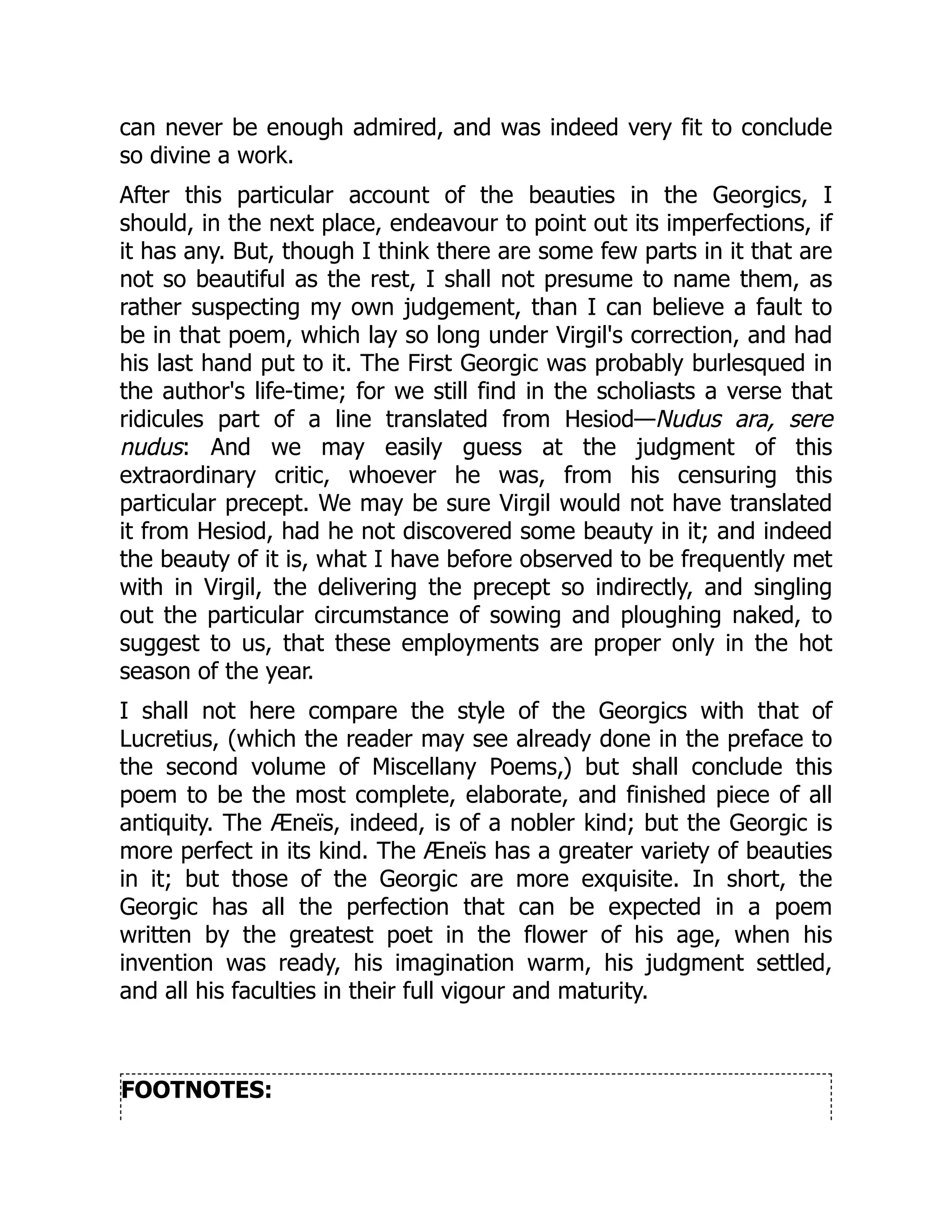 can never be enough admired, and was indeed very fit to conclude
so divine a work.
After this particular account of the beauties in the Georgics, I
should, in the next place, endeavour to point out its imperfections, if
it has any. But, though I think there are some few parts in it that are
not so beautiful as the rest, I shall not presume to name them, as
rather suspecting my own judgement, than I can believe a fault to
be in that poem, which lay so long under Virgil's correction, and had
his last hand put to it. The First Georgic was probably burlesqued in
the author's life-time; for we still find in the scholiasts a verse that
ridicules part of a line translated from Hesiod—Nudus ara, sere
nudus: And we may easily guess at the judgment of this
extraordinary critic, whoever he was, from his censuring this
particular precept. We may be sure Virgil would not have translated
it from Hesiod, had he not discovered some beauty in it; and indeed
the beauty of it is, what I have before observed to be frequently met
with in Virgil, the delivering the precept so indirectly, and singling
out the particular circumstance of sowing and ploughing naked, to
suggest to us, that these employments are proper only in the hot
season of the year.
I shall not here compare the style of the Georgics with that of
Lucretius, (which the reader may see already done in the preface to
the second volume of Miscellany Poems,) but shall conclude this
poem to be the most complete, elaborate, and finished piece of all
antiquity. The Æneïs, indeed, is of a nobler kind; but the Georgic is
more perfect in its kind. The Æneïs has a greater variety of beauties
in it; but those of the Georgic are more exquisite. In short, the
Georgic has all the perfection that can be expected in a poem
written by the greatest poet in the flower of his age, when his
invention was ready, his imagination warm, his judgment settled,
and all his faculties in their full vigour and maturity.
FOOTNOTES:
 