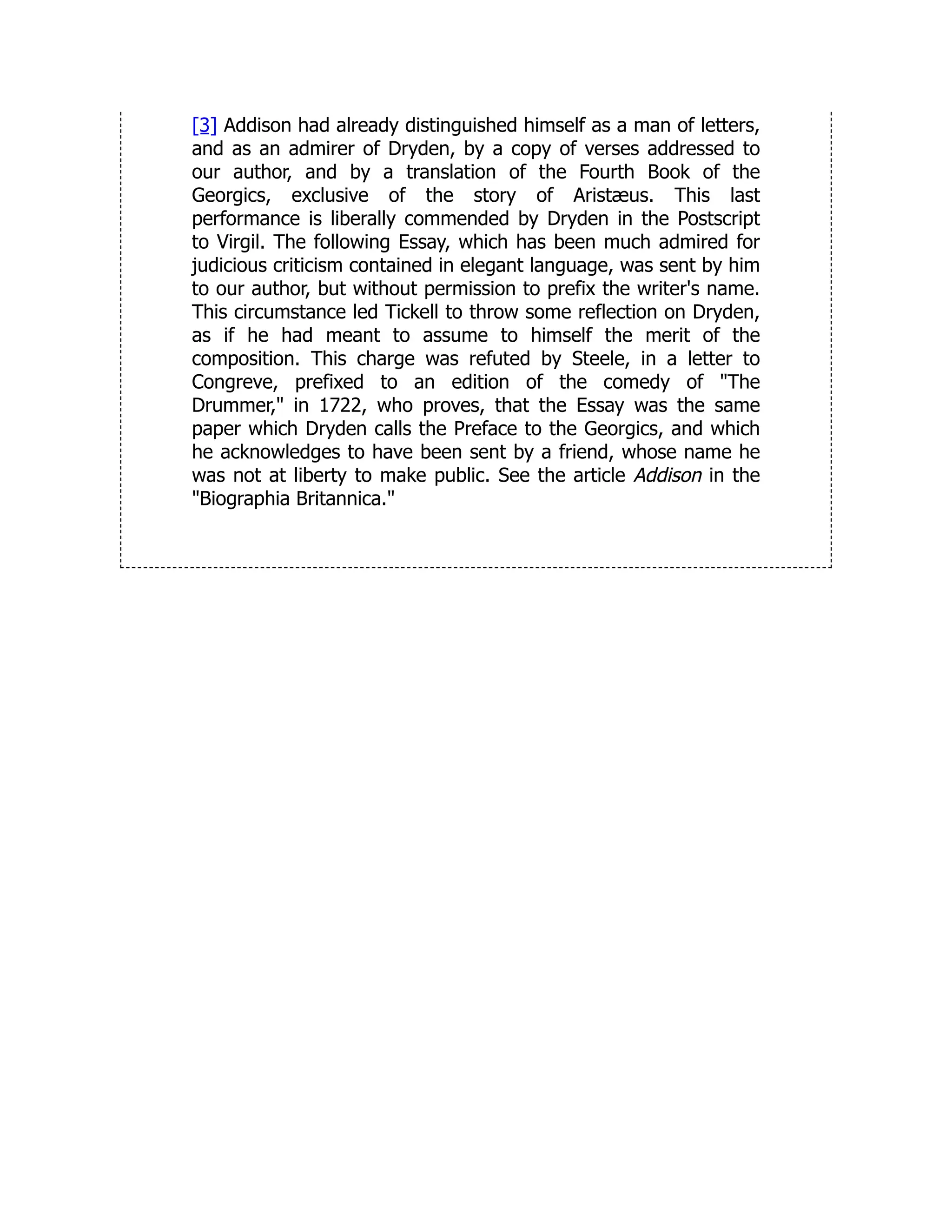[3] Addison had already distinguished himself as a man of letters,
and as an admirer of Dryden, by a copy of verses addressed to
our author, and by a translation of the Fourth Book of the
Georgics, exclusive of the story of Aristæus. This last
performance is liberally commended by Dryden in the Postscript
to Virgil. The following Essay, which has been much admired for
judicious criticism contained in elegant language, was sent by him
to our author, but without permission to prefix the writer's name.
This circumstance led Tickell to throw some reflection on Dryden,
as if he had meant to assume to himself the merit of the
composition. This charge was refuted by Steele, in a letter to
Congreve, prefixed to an edition of the comedy of The
Drummer, in 1722, who proves, that the Essay was the same
paper which Dryden calls the Preface to the Georgics, and which
he acknowledges to have been sent by a friend, whose name he
was not at liberty to make public. See the article Addison in the
Biographia Britannica.
 