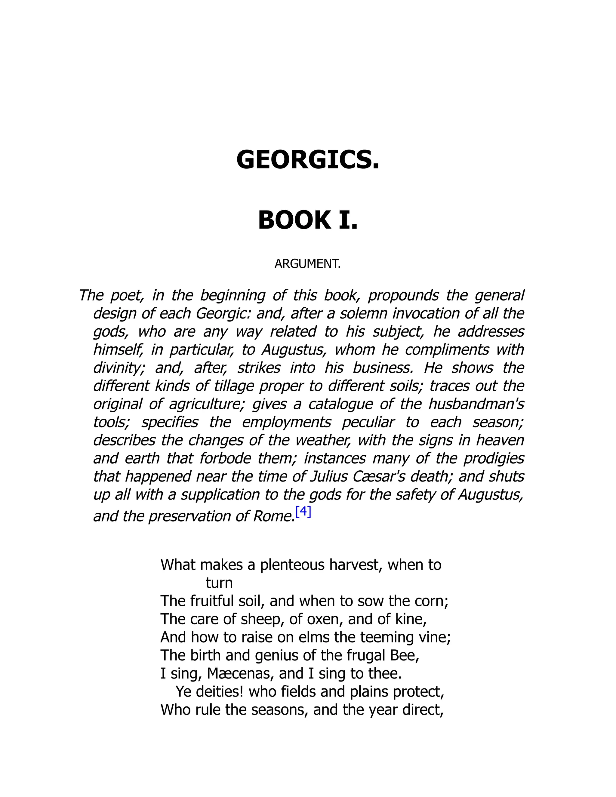 GEORGICS.
BOOK I.
ARGUMENT.
The poet, in the beginning of this book, propounds the general
design of each Georgic: and, after a solemn invocation of all the
gods, who are any way related to his subject, he addresses
himself, in particular, to Augustus, whom he compliments with
divinity; and, after, strikes into his business. He shows the
different kinds of tillage proper to different soils; traces out the
original of agriculture; gives a catalogue of the husbandman's
tools; specifies the employments peculiar to each season;
describes the changes of the weather, with the signs in heaven
and earth that forbode them; instances many of the prodigies
that happened near the time of Julius Cæsar's death; and shuts
up all with a supplication to the gods for the safety of Augustus,
and the preservation of Rome.[4]
What makes a plenteous harvest, when to
turn
The fruitful soil, and when to sow the corn;
The care of sheep, of oxen, and of kine,
And how to raise on elms the teeming vine;
The birth and genius of the frugal Bee,
I sing, Mæcenas, and I sing to thee.
Ye deities! who fields and plains protect,
Who rule the seasons, and the year direct,
 