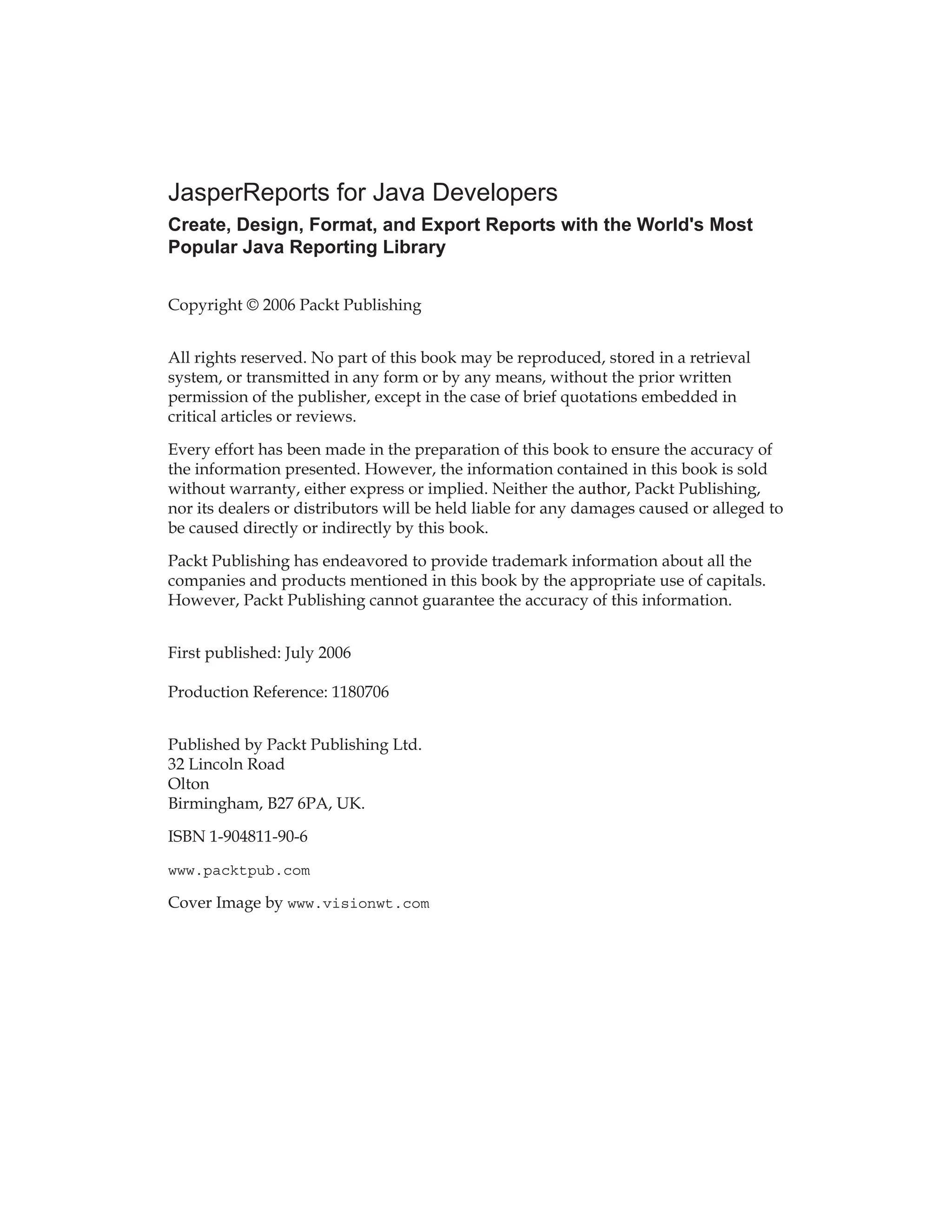 JasperReports for Java Developers
Create, Design, Format, and Export Reports with the World's Most
Popular Java Reporting Library
Copyright © 2006 Packt Publishing
All rights reserved. No part of this book may be reproduced, stored in a retrieval
system, or transmitted in any form or by any means, without the prior written
permission of the publisher, except in the case of brief quotations embedded in
critical articles or reviews.
Every effort has been made in the preparation of this book to ensure the accuracy of
the information presented. However, the information contained in this book is sold
without warranty, either express or implied. Neither the author, Packt Publishing,
nor its dealers or distributors will be held liable for any damages caused or alleged to
be caused directly or indirectly by this book.
Packt Publishing has endeavored to provide trademark information about all the
companies and products mentioned in this book by the appropriate use of capitals.
However, Packt Publishing cannot guarantee the accuracy of this information.
First published: July 2006
Production Reference: 1180706
Published by Packt Publishing Ltd.
32 Lincoln Road
Olton
Birmingham, B27 6PA, UK.
ISBN 1-904811-90-6
www.packtpub.com
Cover Image by www.visionwt.com
 