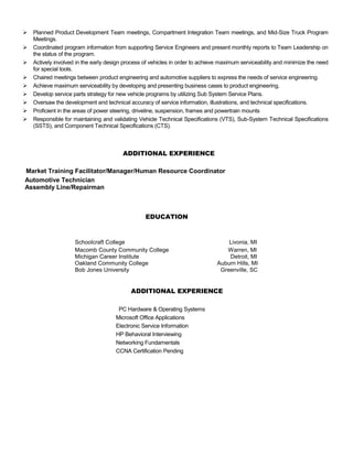  Planned Product Development Team meetings, Compartment Integration Team meetings, and Mid-Size Truck Program
Meetings.
 Coordinated program information from supporting Service Engineers and present monthly reports to Team Leadership on
the status of the program.
 Actively involved in the early design process of vehicles in order to achieve maximum serviceability and minimize the need
for special tools.
 Chaired meetings between product engineering and automotive suppliers to express the needs of service engineering.
 Achieve maximum serviceability by developing and presenting business cases to product engineering.
 Develop service parts strategy for new vehicle programs by utilizing Sub System Service Plans.
 Oversaw the development and technical accuracy of service information, illustrations, and technical specifications.
 Proficient in the areas of power steering, driveline, suspension, frames and powertrain mounts
 Responsible for maintaining and validating Vehicle Technical Specifications (VTS), Sub-System Technical Specifications
(SSTS), and Component Technical Specifications (CTS).
ADDITIONAL EXPERIENCE
Market Training Facilitator/Manager/Human Resource Coordinator
Automotive Technician
Assembly Line/Repairman
EDUCATION
Schoolcraft College Livonia, MI
Macomb County Community College Warren, MI
Michigan Career Institute Detroit, MI
Oakland Community College Auburn Hills, MI
Bob Jones University Greenville, SC
ADDITIONAL EXPERIENCE
PC Hardware & Operating Systems
Microsoft Office Applications
Electronic Service Information
HP Behavioral Interviewing
Networking Fundamentals
CCNA Certification Pending
 