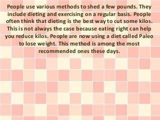 People use various methods to shed a few pounds. They
 include dieting and exercising on a regular basis. People
often think that dieting is the best way to cut some kilos.
 This is not always the case because eating right can help
you reduce kilos. People are now using a diet called Paleo
      to lose weight. This method is among the most
               recommended ones these days.
 