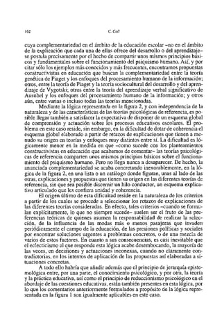 162                                     C. Coll


cuya complementariedad en el ámbito de la educación escolar -no en el ámbito
de la explicación que cada una de ellas ofrece del desarrollo o del aprendizaje-
se postula precisamente por el hecho de compartir unos mismos principios bási-
cos y fundamentales sobre el funcionamiento del psiquismo humano. Asi, y por
citar s610 10s ejemplos mis conocidos y mis frecuentes, encontramos propuestas
constructivistas en educación que buscan la complementariedad entre la teoria
genética de Piaget y 10s enfoques del procesamiento humano de la información;
otros, entre la teoria de Piaget y la teoria sociocultural del desarrollo y del apren-
dizaje de Vygotski; otros entre la teoria del aprendizaje verbal significativo de
Ausubel y 10s enfoques del procesamiento humano de la información; y otros
aún, entre varias o incluso todas las teorias mencionadas.
       Mediante la lógica representada en la figura 2, y con independencia de la
naturaleza y de las caracteristicas de las teorias psicológicas de referencia, es po-
sible llegar también a satisfacer la expectativa de disponer de un esquema global
de comprensión y actuación sobre 10s procesos educativos escolares. El pro-
blema en este caso reside, sin embargo, en la dificultad de dotar de coherencia el
esquema global elaborado a partir de retazos de explicaciones que tienen a me-
nudo su origen en teorias y enfoques muy distintos entre si. La dificultad es 1Ó-
gicamente menor en la medida en que -como sucede con 10s planteamientos
constructivistas en educación que acabamos de comentar- las teorias psicológi-
cas de referencia comparten unos mismos principios básicos sobre el funciona-
miento del psiquismo humano. Pero no llega nunca a desaparecer. De hecho, la
anunciada complementariedad se acaba concretando inexorablemente, en la 1Ó-
gica de la figura 2, en una lista o un catálogo donde figuran, unas al lado de las
otras, explicaciones y propuestas que tienen su origen en las diferentes teorias de
referencia, sin que sea posible discernir un hi10 conductor, un esquema explica-
tivo articulado que les confiera unidad y coherencia.
       El origen último de esta dificultad reside en la naturaleza de 10s criterios
a partir de 10s cuales se procede a seleccionar 10s retazos de explicaciones de
las diferentes teorias consideradas. En efecto, tales criterios -cuando se formu-
lan explicitarnente, lo que no siempre sucede- suelen ser el fruto de las pre-
ferencias teóricas de quienes asumen la responsabilidad de realizar la selec-
ción, de la influencia de las modas mis o menos pasajeras que invaden
periódicamente el campo de la educación, de las presiones politicas y sociales
por encontrar soluciones urgentes a problemas concretos, o de una mezcla de
varios de estos factores. En cuanto a sus consecuencias, es casi inevitable que
el eclecticismo al que responde esta lógica acabe desembocando, la mayoria de
las veces, en decisiones y actuaciones inconexas, cuando no claramente con-
tradictorias, en 10s intentos de aplicación de las propuestas asi elaboradas a si-
tuaciones concretas.
       A todo el10 habría que añadir además que el principio de jerarquia episte-
mológica entre, por una parte, el conocimiento psicolÓgico, y por otra, la teoria
y la práctica educativa, asi como el principio de reduccionismo psicológico en el
abordaje de las cuestiones educativas, están también presentes en esta lógica, por
10 que 10s comentarios anteriormente formulados a propósito de la lógica repre-
sentada en la figura 1 son igualmente aplicables en este caso.
 