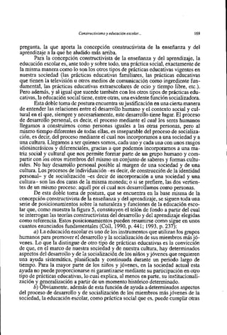 Constructivisrnoy educación escolar. ..              169


pregunta, la que aporta la concepción constructivista de la enseñanza y del
aprendizaje a la que he aludido más arriba.
       Para la concepción constructivista de la ensefianza y del aprendizaje, la
educación escolar es, ante todo y sobre todo, una práctica social, exactamente de
la misma manera como 10 son 10s otros tipos de prácticas educativas vigentes en
nuestra sociedad (las prácticas educativas familiares, las prácticas educativas
que tienen la televisión u otros medios de comunicación como ingrediente fun-
damental, las prácticas educativas extraescolares de oci0 y tiempo libre, etc.).
Pero además, y al igual que sucede también con 10s otros tipos de prácticas edu-
cativa~, educación social tiene, entre otras, una evidente función socializadora.
         la
       Esta doble toma de postura encuentra su justificación en una cierta manera
de entender las relaciones entre el desarrollo humano y el contexto social y cul-
tural en el que, siempre y necesariamente, este desarrollo tiene lugar. El proceso
de desarrollo personal, es decir, el proceso mediante el cua1 10s seres humanos
llegamos a construirnos como personas iguales a las otras personas, pero al
mismo tiempo diferentes de todas ellas, es inseparable del proceso de socializa-
ción, es decir, del proceso mediante el cua1 nos incorporamos a una sociedad y a
una cultura. Llegamos a ser quienes somos, cada uno y cada una con unos rasgos
idiosincrásicos y diferenciales, gracias a que podemos incorporarnos a una ma-
triz social y cultural que nos permite formar parte de un grupo humano y com-
partir con 10s otros miembros del mismo un conjunt0 de saberes y formas cultu-
rales. No hay desarrollo personal posible al margen de una sociedad y de una
cultura. Los procesos de individuación -es decir, de construcción de la identidad
personal- y de socialización -es decir de incorporación a una sociedad y una
cultura- son las dos caras de la misma moneda; o si se prefiere, las dos vertien-
tes de un mismo proceso: aquél por el cua1 nos desarrollamos como personas.
       De esta doble toma de postura, que se encuentra en la base misma de la
concepción constructivista de la enseñanza y del aprendizaje, se siguen toda una
serie de posicionamientos sobre la naturaleza y funciones de la educación esca-
lar que, como muestra la figura 5, constituyen el telón de fondo a partir del cua1
se interrogan las teorías constructivistas del desarrollo y del aprendizaje elegidas
como referencia. Estos posicionamientos pueden resumirse como sigue en unos
cuantos enunciados fundamentales (Coll, 1990, p. 441; 1993, p. 237):
       a) La educación escolar es uno de 10s instrumentos que utilizan 10s grupos
humanos para promover el desarrollo y la socialización de sus miembros más jó-
venes. Lo que la distingue de otro tip0 de prácticas educativas es la convicción
de que, en el marco de nuestra sociedad y de nuestra cultura, hay determinados
aspectos del desarrollo y de la socialización de 10s niños y jóvenes que requieren
una ayuda sistemática, planificada y continuada durante un periodo largo de
tiempo. Para la mayor parte de 10s niños y jóvenes, en la sociedad actual esta
ayuda no puede proporcionarse ni garantizarse mediante su participación en otro
tipo de prácticas educativas, 10 cua1 explica, al menos en parte, su institucionali-
zación y generalización a partir de un momento histórico determinado.
       b) Obviamente, además de esta función de ayuda a determinados aspectos
del proceso de desarrollo y de socialización de 10s miembros más jóvenes de la
sociedad, la educación escolar, como práctica social que es, puede cumplir otras
 