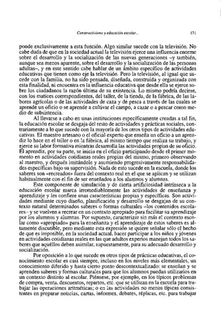 Constructivisme y educación escolar. ..                171


ponde exclusivamente a esta función. Algo similar sucede con la televisión. No
cabe duda de que en la sociedad actual la televisión ejerce una influencia enorme
sobre el desarrollo y la socialización de las nuevas generaciones -y también,
aunque sea menos aparente, sobre el desarrollo y la socialización de las personas
adultas-, y en este sentido cabe hablar de un ámbito especifico de actividades
educativas que tienen como eje la televisión. Pero la televisión, al igual que su-
cede con la farnilia, no ha sido pensada, diseñada, construida y organizada con
esta finalidad, ni encuentra en la influencia educativa que desde ella se ejerce so-
bre los ciudadanos la razón última de su existencia. Lo mismo podria decirse,
con 10s matices correspondientes, del taller, de la tienda, de la fábrica, de las la-
bores agrícolas o de las actividades de caza y de pesca a través de las cuales se
aprende un oficio o se aprende a cultivar el campo, a cazar o a pescar como me-
dio de subsistencia.
       Al llevarse a cabo en unas instituciones específicamente creadas a tal fin,
la educación escolar se desgaja del resto de actividades y prácticas sociales, con-
trariamente a 10 que sucede con la mayoría de 10s otros tipos de actividades edu-
cativas. El maestro artesano o el oficial expert0 que enseña un oficio a un apren-
diz 10 hace en el taller o en la fábrica, al mismo tiempo que realiza su trabajo, y
ejerce su labor formativa mientras desarrolla las actividades propias de su oficio.
El aprendiz, por su parte, se inicia en el oficio participando desde el primer mo-
mento en actividades cotidianas reales propias del mismo, primer0 observando
al maestro, y después imitándole y asurniendo progresivarnente responsabilida-
des específicas bajo su supervisión. Nada de esto sucede en la escuela, donde 10s
saberes son <<recreados>> del contexto real en el que se aplican y se utilizan
                           fuera
habitualmente con el fin de ser enseñados a 10s alumnos y alurnnas.
       Este componente de simulación y de cierta artificiosidad intrínseca a la
educación escolar marca irremediablemente las actividades de enseñanza y
aprendizaje y les confiere unas características propias y específicas. Son activi-
dades mediante cuyo diseño, planificación y desarrollo se desgajan de su con-
texto natural determinados saberes o formas culturales -10s contenidos escola-
res- y se vuelven a recrear en un contexto apropiado para facilitar su aprendizaje
por 10s alurnnos y alumnas. Por supuesto, caracterizar sin más el contexto esco-
lar como <capropiado>> la enseñanza y el aprendizaje de estos saberes es al-
                         para
tamente discutible, pero mediante esta expresión se quiere señalar s610 el hecho
de que es imposible, en la sociedad actual, hacer participar a 10s niños y jóvenes
en actividades cotidianas reales en las que adultos expertos manejan todos 10s sa-
beres que aquéllos deben asimilar, supuestamente, para su adecuado desarrollo y
socialización.
       Por oposición a 10 que sucede en otros tipos de prácticas educativas, el co-
nocimiento escolar es casi siempre, incluso en 10s niveles más elementales, un
conocimiento diferido y hasta cierto punto descontextualizado: se enseñan y se
aprenden saberes y formas culturales para que 10s alumnos puedan utilizarlos en
un contexto distinto al escolar. Piénsese, por ejemplo, en 10s típicos problemas
de compra, venta, descuentos, repartos, etc. que se utilizan en la escuela para tra-
bajar las operaciones aritméticas; o en las actividades no menos típicas consis-
tentes en preparar noticias, cartas, informes, debates, réplicas, etc. para trabajar
 