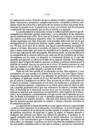 172                                    C. Coll


la composición escrita. El hecho de que se intente enseñar y aprender estos sa-
beres -operaciones aritméticas; composición escrita- simulando contextos coti-
dianos reales de utilización y aplicación de 10s mismos no hace sino poner de re-
lieve que la escuela no es, la mayoría de la veces, un contexto real de utilización
y aplicación del conocimiento que en ella se enseña y se aprende.
        La peculiaridad de la educación escolar se refleja también en el rol que de-
sempeñan 10s diferentes agentes implicados y en la naturaleza de las relaciones
que se establecen entre ellos. En el caso de la familia, por ejemplo, las personas
que ejercen una influencia educativa sobre 10s miembros más jóvenes de la
misma mantienen con ellos relaciones caracterizadas sobre todo por el rol que
desempeñan en la constelación familiar: madre, padre, hermanos, abuelos, tíos,
etc. No hay, en el seno de la familia, una figura específicamente encargada de
educar a 10s hijos. Esta tarea es asumida, en mayor o menor medida y de forma
mis o menos consciente, por todos 10s miembros de la familia, y es inseparable
del rol que cada uno de ellos desempeña. Del mismo modo, la relación educativa
es inseparable de la relación afectiva que cada uno de 10s miembros de la farni-
lia mantiene con 10s otros. La situación es ciertamente distinta en el caso del
aprendiz que aprende un oficio en el taller de un maestro artesano. Sin embargo,
tampoco aquí la figura del maestro artesano se define en primera instancia por la
función de enseñar, sino por su pericia en el oficio. El maestro artesano es ante
todo un <<maestro>> su oficio, y es precisamente esta maestría en el oficio la
                      en
que el aprendiz va a poder adquirir a su lado en el taller.
       Nada de todo esto sucede en la educación escolar. Para empezar, y con-
trariamente a 10 que sucede en el ámbito de la familia, hay unas figura~     especi-
ficarnente encargadas de educar a 10s alumnos: 10s profesores y profesoras. Es-
tas figuras, al igual que sucede en el caso del maestro artesano, se caracterizan
por su pericia y maestría en un oficio. Pero se trata de un oficio muy especial:
el oficio de enseñar. Continuando con el símil, 10s profesores y profesoras son,
como el maestro artesano, <<maestros>> su oficio, pero como su oficio es edu-
                                         en
car y enseñar, podríamos decir que son <<maestros>> educar y enseñar. Ahora
                                                       en
bien, la finalidad de la educación escolar no es que 10s alumnos y alumnas ad-
quieran la maestria que caracteriza a 10s profesores como expertos de la educa-
ción y de la enseñanza -contrariamente a 10 que sucede con el aprendiz en el ta-
ller, en donde la finalidad si es que el aprendiz adquiera la pericia en el oficio
que caracteriza al maestro artesano-, sino más bien utilizar esta maestría para
que 10s alumnos puedan aprender 10s saberes y formas culturales incluidos en
el curriculum escolar.
       La aparición de la figura del profesor como agente educativo especializado
-es decir, como <<maestro>>la educación y la enseñanza- es quizh el rasgo dis-
                             en
tintivo por excelencia de la educación escolar cuando se compara con otros tipos
de prácticas educativas. Al igual que el padre, la madre, el maestro artesano o
cualquier otra persona que ejerce una influencia educativa, el profesor es un
agente mediador entre 10s destinatarios de su acción educativa -10s alumnos y
alumnas- y 10s conocimientos que se intenta que éstos aprendan. Al contrario de
todos ellos, sin embargo, el profesor no ejerce esta función mediadora al hi10 de
las actividades cotidianas reales en las que se utilizan y aplican 10s conocimien-
 