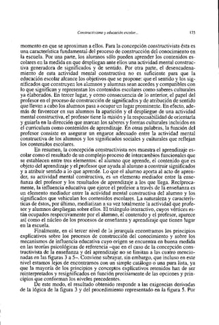 Constructivisme y educación escolar ...              175    I
momento en que se aproximan a ellos. Para la concepción constructivista esta es
una característica fundamental del proceso de construcción del conocimiento en
la escuela. Por una parte, 10s alumnos s610 pueden aprender 10s contenidos es-
colares en la medida en que despliegan ante ellos una actividad mental construc-
tiva generadora de significados y de sentido. Por otra parte, el desencadena-
miento de esta actividad mental constructiva no es suficiente para que la
educación escolar alcance 10s objetivos que se propone: que el sentido y 10s sig-
nificados que construyen 10s alumnos y alumnas sean acordes y compatibles con
10 que significan y representan 10s contenidos escolares como saberes culturales
ya elaborados. En tercer lugar, y como consecuencia de 10 anterior, el papel del
profesor en el proceso de construcción de significados y de atribución de sentido
que llevan a cabo 10s alumnos pasa a ocupar un lugar prominente. En efecto, ade-
más de favorecer en sus alumnos la aparición y el despliegue de una actividad
mental constructiva, el profesor tiene la rnisión y la responsabilidad de orientarla
y guiarla en la dirección que marcan 10s saberes y formas culturales incluidos en
el curriculum como contenidos de aprendizaje. En otras palabras, la función del
profesor consiste en asegurar un engarce adecuado entre la actividad mental
constructiva de 10s alumnos y 10s significados sociales y culturales que reflejan
10s contenidos escolares.
       En resumen, la concepción constructivista nos muestra el aprendizaje es-
colar como el resultado de un complejo proceso de intercarnbios funcionales que
se establecen entre tres elementos: el alurnno que aprende, el contenido que es
objeto del aprendizaje y el profesor que ayuda al alumno a construir significados
y a atribuir sentido a 10 que aprende. Lo que el alumno aporta al acto de apren-
der, su actividad mental constructiva, es un elemento mediador entre la ense-
ñanza del profesor y 10s resultados de aprendizaje a 10s que llega. Reciproca-
mente, la influencia educativa que ejerce el profesor a través de la enseñanza es
un elemento mediador entre la actividad mental constructiva del alumno y 10s
significados que vehiculan 10s contenidos escolares. La naturaleza y caracterís-
ticas de éstos, por último, mediatizan a su vez totalmente la actividad que profe-
sor y alurnnos despliegan sobre ellos. El triángulo interactivo, cuyos vértices es-
tán ocupados respectivamente por el alumno, el contenido y el profesor, aparece
así como el núcleo de 10s procesos de enseñanza y aprendizaje que tienen lugar
en la escuela.
       Finalmente, en el tercer nivel de la jerarquia encontramos 10s principios
explicativos sobre 10s procesos de construcción del conocimiento y sobre 10s
mecanismos de influencia educativa cuyo origen se encuentra en buena medida
en las teorías psicológicas de referencia -que en el caso de la concepción cons-
tructivista de la enseñanza y del aprendizaje no se limitan a las cuatro mencio-
nadas en las figuras 3 a 5-. Conviene subrayar, sin embargo, que incluso en este
nivel estamos lejos de encontrarnos con un simple catálogo o una pura lista, ya
que la mayoria de 10s principios y conceptos explicativos retenidos han de ser
reinterpretados y resignificados en función precisamente de las opciones y prin-
cipio~ conforman 10s niveles precedentes.
       que
       De este modo, el resultado obtenido responde a las exigencias derivadas
de la lógica de la figura 3 y del procedimiento representado en la figura 5. Por
 