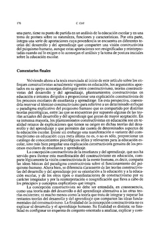 176                                    C. Coll


una parte, tiene su punto de partida en un análisis de la educación escolar y en una
toma de postura sobre su naturaleza, funciones y caracteristicas. Por otra parte,
integra una serie de aportaciones cuya procedencia se encuentra en diferentes te-
orias del desarrollo y del aprendizaje que comparten una visión constructivista
del psiquismo humano, aunque estas aportaciones son resignificadas y reinterpre-
tadas cuando asi 10 exigen o 10 aconsejan el análisis y la toma de postura iniciales
sobre la educación escolar.


Comentarios finales

       Volviendo ahora a la tesis enunciada al inicio de este articulo sobre 10s en-
foques constructivistas actualmente vigentes en educación, 10s argumentos apor-
tados en su apoyo aconsejan distinguir entre constructivismo, teorias constructi-
vistas del desarrollo y del aprendizaje, planteamientos constructivistas en
educación e intentos dirigidos a proporcionar una explicación constructivista de
10s procesos escolares de enseñanza y aprendizaje. En esta perspectiva, conven-
dria reservar el término constructivismo para referirse a un determinado enfoque
o paradigma explicativo del psiquismo humano que es compartida por distintas
teorias psicológicas, entre las que se encuentran por supuesto algunas de las teo-
rias actuales del desarrollo y del aprendizaje que gozan de mayor aceptación. En
su inmensa mayoria, 10s planteamientos constructivistas en educación son en re-
alidad retazos de explicaciones que tienen su origen en dichas teorias del desa-
rrollo y del aprendizaje y que permiten dar cuenta de determinados aspectos de
la educación escolar. Existe sin embargo una manifestación o variante del cons-
tructivismo en educación cuya meta Última no es, o no es sólo, proporcionar un
catálogo de conocimientos psicológicos útiles y relevantes para la educación es-
colar, sino mis bien pergeñar una explicación constructivista genuina de 10s pro-
cesos escolares de enseñanza y aprendizaje.
       La concepción constructivista de la enseñanza y del aprendizaje, que nos ha
servido para ilustrar esta manifestación del constructivismo en educación, com-
parte lógicarnente la visión constructivista de la mente humana, es decir, comparte
las ideas básicas del paradigma constructivista sobre el funcionamiento del psi-
quismo humano. Ahora bien, se diferencia claramente de las teorias constructivis-
tas del desarrollo y del aprendizaje por su orientación a la educación y a la educa-
ción escolar, y de 10s otros tipos o manifestaciones de constructivismo por su
carácter integrador y por la reinterpretación o resignificación que lleva a cabo de
10s principios y conceptos explicatives que integra.
       La concepción constructivista no debe ser entendida, en consecuencia,
como una teoria más del desarrollo o del aprendizaje alternativa a las otras teo-
ria~ existentes; ni mucho menos como la teoria que trata de integrar y superar las
restantes teorias del desarrollo y del aprendizaje que comparten las ideas funda-
mentales del constructivismo.La finalidad de la concepción constructivista no es
explicar el desarrollo y el aprendizaje humano. Su finalidad es distinta; su fina-
lidad es configurar un esquema de conjunt0 orientado a analizar, explicar y com-
 
