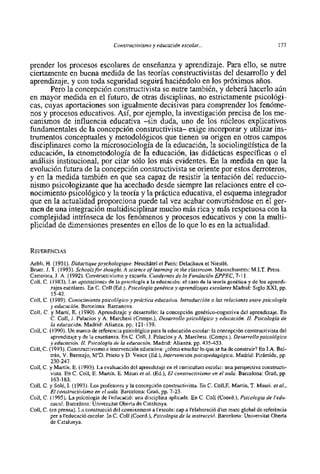 Constructivisme y educación escolar...                                    177


prender 10s procesos escolares de enseñanza y aprendizaje. Para ello, se nutre
ciertamente en buena medida de las teorias constructivistas del desarrollo y del
aprendizaje, y con toda seguridad seguir6 haciéndolo en 10s próximos años.
       Pero la concepción constructivista se nutre también, y deberá hacerlo aún
en mayor medida en el futuro, de otras disciplinas, no estrictamente psicológi-
cas, cuyas aportaciones son igualmente decisivas para comprender 10s fenóme-
nos y procesos educativos. Asi, por ejemplo, la investigación precisa de 10s me-
canismos de influencia educativa -sin duda, uno de 10s núcleos explicativos
fundamentales de la concepción constructivista- exige incorporar y utilizar ins-
trumento~  conceptuales y metodológicos que tienen su origen en otros carnpos
disciplinares como la microsociologia de la educación, la sociolingiiistica de la
educación, la etnometodologia de la educación, las didácticas especificas o el
análisis institucional, por citar s610 10s más evidentes. En la medida en que la
evolución futura de la concepción constructivista se oriente por estos derroteros,
y en la medida tarnbién en que sea capaz de resistir la tentación del reduccio-
nismo psicologizante que ha acechado desde siempre las relaciones entre el co-
nocimiento psicológico y la teoria y la práctica educativa, el esquema integrador
que en la actualidad proporciona puede tal vez acabar convirtiéndose en el ger-
men de una integración multidisciplinar mucho mis rica y más respetuosa con la
complejidad intrínseca de 10s fenómenos y procesos educativos y con la multi-
plicidad de dimensiones presentes en ellos de 10 que 10 es en la actualidad.



Aebli, H. (1951). Didactique psychologique. Neuchdtel et Paris: Delachaux et Niestlé.
Bruer, J. T. (1993). Schools for thought. A science of learning in the classroom. Massachusetts: M I T . Press.
Castorina, J. A. (1992). Constmctivismo y escuela. Cuadernos de la Fundación EPPEC, 7-11.
Coll, C. (1983). Las aportaciones de la psicologia a la educación: el caso de la teoria genética y de 10s aprendi-
          zajes escolares. En C. Coll (Ed.), Psicologia genética y aprendizajes escolares Madrid: Siglo XXI, pp.
          15-42.
Coll, C. (1989). Conocimiento psicológico y práctica ed~icativa.    Introducción a las relaciones entre psicologia
          y educación. Barcelona: Barcanova.
Coll, C. y Martí, E. (1990). Aprendizaje y desarrollo: la concepción genético-cognitiva del aprendizaje. En
          C. Coll, J. Palacios y A. Marchesi (Comps.), Desarrollo psicológico y educación. II. Psicologia de
          la educación. Madrid: Alianza, pp. 121-139.
Coll, C. (1990). Un marco de referencia psicológico para la educación escolar: la concepción constructivista del
          aprendizaje y de la enseiianza. En C. Coll, J. Palacios y A. Marchesi. (Comps.), Desarrollopsicológico
          y educación. II. Psicologia de la educación. Madrid: Alianza, pp. 435-453.
Coll, C. (1993). Constmctivismo e intervención educativa: jcómo ensefiar 10 que se ha de construir? En J.A. Bel-
          trán, V. Bermejo, W D . Prieto y D. Vence (Ed.), Intervención psicopedagógica. Madrid: Pirámide, pp.
         230.347. .
         -- - .
Coll, C. y Martin, E. (1993). La evaluación del aprendizaje en el curriculum escolar: una perspectiva constructi-
          vista. En C. Coll, E. Martin, E. Mauri et al. (Ed.), El constructivismo en el aula. Barcelona: Graó, pp.
          163-183.
Coll, C. y Solt, I. (1993). Los profesores y la concepción constructivista. En C. Coll,E. Martin, T. Mauri. et al.,
         El constructivismo en el aula. Barcelona: Graó, pp. 7-23.
Coll, C. (1995). La psicologia de l'educació: una disciplina aplicada. En C. Coll (Coord.), Psicologia de l'edu-
          cació. Barcelona: Universitat Oberta de Catalunya.
Coll, C. (en prensa). La construcció del coneixement a l'escola: cap a l'elaboració d'un marc global de referkncia
         per a l'educació escolar. In C. Coll (Coord.), Psicologia de la instrucció. Barcelona: Universitat Oberta
          de Catalunya.
 