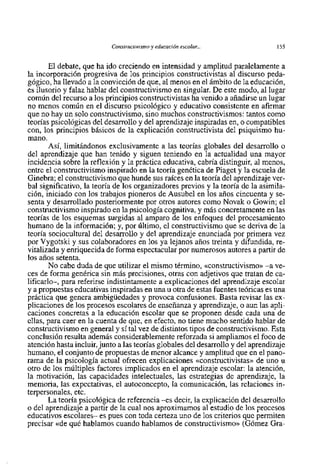 Constructivisrnoy educación escolar...                155


        El debate, que ha ido creciendo en intensidad y amplitud paralelarnente a
la incorporación progresiva de 10s principios constructivistas al discurso peda-
gógico, ha llevado a la convicción de que, al menos en el ámbito de la educación,
es ilusorio y falaz hablar del constructivismo en singular. De este modo, al lugar
común del recurso a 10s principios constructivistas ha venido a añadirse un lugar
no menos común en el discurso psicológico y educativo consistente en afirmar
que no hay un solo constructivisrno, sino muchos constructivismos: tantos como
teorias psicológicas del desarrollo y del aprendizaje inspiradas en, o compatibles
con, 10s principios básicos de la explicación constructivista del psiquismo hu-
mano.
        Asi, limitándonos exclusivamente a las teorias globales del desarrollo o
del aprendizaje que han tenido y siguen teniendo en la actualidad una mayor
incidencia sobre la reflexión y la práctica educativa, cabria distinguir, al menos,
entre el constructivisrno inspirado en la teoria genética de Piaget y la escuela de
Ginebra; el constructivismo que hunde sus raices en la teoria del aprendizaje ver-
bal significativo, la teoria de 10s organizadores previos y la teoria de la asimila-
ción, iniciado con 10s trabajos pioneros de Ausubel en 10s años cincuenta y se-
senta y desarrollado posteriormente por otros autores como Novak o Gowin; el
constructivisrno inspirado en la psicologia cognitiva, y más concretamente en las
teorias de 10s esquemas surgidas al amparo de 10s enfoques del procesamiento
humano de la información; y, por Último, el constructivisrno que se deriva de la
teoria sociocultural del desarrollo y del aprendizaje enunciada por primera vez
por Vygotski y sus colaboradores en 10s ya lejanos años treinta y difundida, re-
vitalizada y enriquecida de forma espectacular por numerosos autores a partir de
10s años setenta.
        No cabe duda de que utilizar el mismo termino, ~~constructivismo~~    -a ve-
ces de forma genérica sin más precisiones, otras con adjetivos que tratan de ca-
lificarlo-, para referirse indistintamente a explicaciones del aprendizaje escolar
y a propuestas educativas inspiradas en una u otra de estas fuentes teóricas es una
práctica que genera ambigiiedades y provoca confusiones. Basta revisar las ex-
plicaciones de 10s procesos escolares de enseñanza y aprendizaje, o aun las apli-
caciones concretas a la educación escolar que se proponen desde cada una de
ellas, para caer en la cuenta de que, en efecto, no tiene mucho sentido hablar de
constructivismo en general y si tal vez de distintos tipos de constructivismo. Esta
conclusión resulta además considerablemente reforzada si ampliamos el foc0 de
atención hasta incluir,junto a las teorías globales del desarrollo y del aprendizaje
humano, el conjunt0 de propuestas de menor alcance y amplitud que en el pano-
rama de la psicologia actual ofrecen explicaciones <<constructivistas>> uno u
                                                                           de
otro de 10s múltiples factores implicados en el aprendizaje escolar: la atención,
la motivación, las capacidades intelectuales, las estrategias de aprendizaje, la
memoria, las expectativas, el autoconcepto, la comunicación, las relaciones in-
terpersonales, etc.
        La teoria psicológica de referencia -es decir, la explicación del desarrollo
o del aprendizaje a partir de la cua1 nos aproximamos al estudio de 10s procesos
educativos escolares- es pues con toda certeza uno de 10s criterios que permiten
precisar <<de hablamos cuando hablamos de constructivisme>> (Gómez Gra-
               qué
 