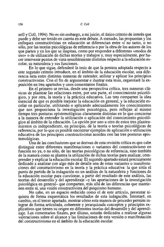 156                                    C. Coll


nell y Coll, 1994). No es sin embargo, a mi juicio, el único criterio de interés que
puede y debe ser tenido en cuenta en este debate. A menudo, las propuestas y 10s
enfoques constructivistas en educación se diferencian entre si no tanto, o no
sólo, por las teorias psicológicas de referencia o por la obra de 10s autores de 10s
que parten y en 10s que se inspiran, como por responder a diferentes c<modosde
uso>> de utilización de dichas teorias y trabajos y, muy especialmente, por ha-
      o
cer intervenir puntos de vista sensiblemente distintos respecto a la educación es-
colar, su naturaleza y sus funciones.
       En 10 que sigue, defenderé la tesis de que la postura adoptada respecto a
este segundo criterio introduce, en el ámbito de la educación escolar, una dife-
rencia neta entre distintas maneras de entender, utilizar y aplicar 10s principios
constructivistas. Con el fin de argumentar e ilustrar esta tesis, organizaré la ex-
posición en tres apartados y unos comentarios finales.
       En el primer0 se revisa, desde una perspectiva critica, tres maneras clá-
sicas de plantear las relaciones entre, por una parte, el conocimiento psicoló-
gico, y por otra, la teoria y la práctica educativa. Las tres comparten la idea
esencial de que es posible mejorar la educación en general, y la educación es-
colar en particular, utilizando o aplicando adecuadamente 10s conocimientos
que nos proporciona la investigación psicológica, pero reflejan al mismo
tiempo tres posturas epistemológicas claramente distintas en 10 que concierne
a la manera de entender la utilización o aplicación del conocimiento psicoló-
gico al ámbito de la educación. La opción por uno u otro de estos tres plantea-
mientos es independiente, en principio, de la teoria o teorias psicológicas de
referencia, por 10 que es posible encontrar ejemplos de aplicación o utilización
educativa de 10s principios constructivistas acordes con las tres posturas epis-
temológicas.
       Una de las conclusiones que se derivan de esta revisión crítica es que cabe
distinguir entre diferentes manifestaciones o variantes del constructivismo en
función no ya, o no sólo, de las teorías psicológicas de referencia, sino también
de la manera como se plantea la utilización de dichas teorias para analizar, com-
prender y explicar la educación escolar. El segundo apartado estará precisamente
dedicado a analizar con algo más de detalle una de estas variantes o manifesta-
ciones del constructivismo en la teoría y la práctica educativa: la que sitúa el
punto de partida de la indagación en un análisis de la naturaleza y funciones de
la educación escolar para cuestionar, a partir del resultado de este análisis, las
teorías del desarrollo y del aprendizaje -y las aportaciones de la investigación
psicológica en general- que comparten, más alli de las diferencias que mantie-
nen entre si, una visión constructivista del psiquismo humano.
       No cabe, en un espacio reducido como el de este articulo, presentar si-
quiera de forma esquemática 10s resultados de esta indagación. Intentaré, en
carnbio, en el tercer apartado, mostrar cómo esta manera de proceder permite in-
tegrar de forma articulada, coherente y jerarquizada conceptos y principios ex-
plicativos que tienen su origen en diferentes teorias del desarrollo y del aprendi-
zaje. Los comentarios finales, por último, estarán dedicados a realizar algunas
valoraciones sobre el alcance y las limitaciones de esta versión o manifestación
del constructivismo en el ámbito de la educación escolar.
 