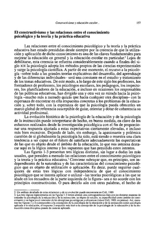 Constructivistno y educación escolar...                                        157


El constructivismo y las relaciones entre el conocimiento
psicol6gico y la teoria y la practica educativa

       Las relaciones entre el conocimiento psicológico y la teoria y la práctica
educativa han estado presididas desde siempre por la creencia de que la utiliza-
ción y aplicación de dicho conocimiento es una de las claves fundamentales para
mejorar la educación en general y la educación escolar en parti~ular.~     Lejos de
debilitarse, esta creencia se refuerza considerablemente cuando a finales del si-
glo XIXla psicologia adopta 10s métodos propios de las ciencias experimentales
y surge la psicologia científica. A partir de ese momento, el recurso a la psicolo-
gia -sobre todo a las grandes teorías explicativas del desarrollo, del aprendizaje
y de las diferencias individuales- ser5 una constante en el estudio y tratamiento
de 10s temas educativos. De este modo, a 10 largo de este siglo 10s profesores, 10s
formadores de profesores, 10s psicólogos escolares, 10s pedagogos, 10s inspecto-
res, 10s planificadores de la educación, e incluso en ocasiones 10s responsables
de las politicas educativas, han dirigido una y otra vez su mirada hacia la psico-
logia -mucho más a menudo quizás que hacia cualquier otra disciplina- con la
esperanza de encontrar en ella respuestas concretas a 10s problemas de la educa-
ción y, sobre todo, con la esperanza de que la psicologia pueda ofrecerles un
marco global de referencia susceptible de guiar, orientar y dotar de coherencia su
actividad profesional.
       La evolución histórica de la psicologia de la educación y de la psicologia
de la instrucción puede interpretarse de hecho, en buena medida, en clave de 10s
esfuerzos realizados desde la investigación psicológica con el fin de proporcio-
nar una respuesta ajustada a estas expectativas ciertamente elevadas, e incluso
más bien excesivas. Dejando de lado, sin embargo, la apasionante y polémica
cuestión de si globalmente la psicologia ha sido, est5 siendo o muestra una clara
tendencia a ser capaz en el futuro de satisfacer adecuadamente las expectativas
de las que es objeto desde el ámbito de la educación, 10 que nos interesa desta-
car aquí es la lógica interna y 10s supuestos que han presidido estos intentos.
       Las figuras 1-3 presentan tres lógicas distintas, sin lugar a dudas las más
usuales, que presiden a menudo las relaciones entre el conocimiento psicológico
y la teoria y la práctica educativa.' Conviene subrayar que, en principio, son in-
dependientes de la naturaleza y de las características del conocimiento psicoló-
gico que es objeto de utilización o aplicación. Es decir, puede seguirse cual-
quiera de estas tres lógicas con independencia de que el conocimiento
psicológico que se intenta aplicar o utilizar -las teorias psicológicas a las que se
alude en 10s recuadros de la parte izquierda de la figura- sea o no acorde con 10s
principios constructivistas. O para decirlo aún con otras palabras, el hecho de

2. Un análisis detallado de estas relaciones y de su evolución puede encontrarse en Coll, 1989.
3. Las tres lógicas representadas en las figuras 1-3 tienen además una correspondencia clara con las distintas maneras de
entender la psicologia de la educación y de la instrucción, su objeto de estudio, su especificidad como ámbito de cono-
cimiento y su lugar en el concierto de las disciplinas psicológicas y educativas (véase Coll, 1995; en prensa). Asi, mien-
tras las figuras 1 y 2 corresponden a la concepción de la psicologia de la educación y de la instmcci6n como psicologia
aplicada a la educación, el esquema 3 responde rnás bien a la concepción de la psicologia de la educación y de la ins-
tmcción como disciplina puente de carácter aplicada.
 