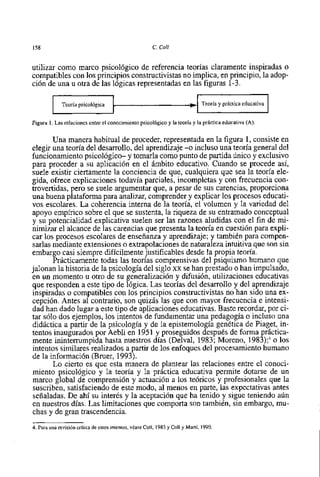 158                                                      C. Coll


utilizar como marco psicológico de referencia teorias claramente inspiradas o
compatibles con 10s principios constructivistas no implica, en principio, la adop-
ción de una u otra de las lógicas representadas en las figuras 1-3.

              Teoria psicológica


Figura 1. Las relaciones entre el conocimiento psicológico y la teoria y la práctica educativa (A).


        Una manera habitual de proceder, representada en la figura 1, consiste en
 elegir una teoria del desarrollo, del aprendizaje -o incluso una teoria general del
funcionamiento psicológico- y tomarla como punto de partida Único y exclusivo
para proceder a su aplicación en el ámbito educativo. Cuando se procede asi,
 suele existir ciertamente la conciencia de que, cualquiera que sea la teoria ele-
gida, ofrece explicaciones todavia parciales, incompletas y con frecuencia con-
trovertida~,  pero se suele argumentar que, a pesar de sus carencias, proporciona
una buena plataforma para analizar, comprender y explicar 10s procesos educati-
vos escolares. La coherencia interna de la teoria, el volumen y la variedad del
apoyo empirico sobre el que se sustenta, la riqueza de su entramado conceptual
y su potencialidad explicativa suelen ser las razones aludidas con el fin de mi-
nimizar el alcance de las carencias que presenta la teoria en cuestión para expli-
car 10s procesos escolares de enseñanza y aprendizaje; y también para compen-
 sarlas mediante extensiones o extrapolaciones de naturaleza intuitiva que son sin
embargo casi siempre dificilmente justificables desde la propia teoría.
        Prácticamente todas las teorias comprensivas del psiquismo humano que
jalonan la historia de la psicologia del siglo xx se han prestado o han impulsado,
en un momento u otro de su generalización y difusión, utilizaciones educativas
que responden a este tip0 de lógica. Las teorias del desarrollo y del aprendizaje
inspiradas o compatibles con 10s principios constructivistas no han sido una ex-
cepción. Antes al contrario, son quizás las que con mayor frecuencia e intensi-
dad han dado lugar a este tip0 de aplicaciones educativas. Baste recordar, por ci-
tar s610 dos ejemplos, 10s intentos de fundamentar una pedagogia o incluso una
didáctica a partir de la psicologia y de la epistemologia genética de Piaget, in-
tentos inaugurados por Aebli en 1951 y proseguidos después de forma práctica-
mente ininterrumpida hasta nuestros dias (Delval, 1983; Moreno, 1983);3o 10s
intentos similares realizados a partir de 10s enfoques del procesamiento humano
de la información (Bruer, 1993).
        Lo cierto es que esta manera de plantear las relaciones entre el conoci-
miento psicológico y la teoria y la práctica educativa permite dotarse de un
marco global de comprensión y actuación a 10s teóricos y profesionales que la
suscriben, satisfaciendo de este modo, al menos en parte, las expectativas antes
señaladas. De ahi su interés y la aceptación que ha tenido y sigue teniendo aún
en nuestros dias. Las limitaciones que comporta son también, sin embargo, mu-
chas y de gran trascendencia.
4. Para una revisión crítica de estos intentos, véase Coll, 1983 y Coll y Martí, 1990.
 