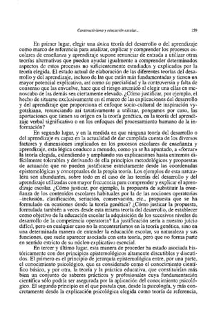Constructivisrnoy educación escolur...             159


       En primer lugar, elegir una Única teoria del desarrollo o del aprendizaje
como marco de referencia para analizar, explicar y comprender 10s procesos es-
colares de enseñanza y aprendizaje supone renunciar de entrada a utilizar otras
teorias alternativas que pueden ayudar igualmente a comprender determinados
aspectos de estos procesos no suficientemente estudiados y explicados por la
teoria elegida. El estado actual de elaboración de las diferentes teorias del desa-
rrollo y del aprendizaje, incluso de las que están más fundamentadas y tienen un
mayor potencial explicativo, asi como su parcialidad y la controversia y falta de
consenso que las envuelve, hace que el riesgo asumido al elegir una ellas en me-
noscabo de las demás sea ciertamente elevado. ¿Cóm0 justificar, por ejemplo, el
hecho de situarse exclusivamente en el marco de las explicaciones del desarrollo
y del aprendizaje que proporciona el enfoque socio-cultural de inspiración vy-
gotskiana, renunciando asi taxativamente a utilizar, pongamos por caso, las
aportaciones que tienen su origen en la teoria genética, en la teoria del aprendi-
zaje verbal significativa o en 10s enfoques del procesamiento humano de la in-
formación?
       En segundo lugar, y en la medida en que ninguna teoria del desarrollo o
del aprendizaje es capaz en la actualidad de dar cumplida cuenta de 10s diversos
factores y dimensiones implicados en 10s procesos escolares de enseñanza y
aprendizaje, esta lógica conduce a menudo, como ya se ha apuntado, a <<forzar>>
la teoria elegida, extendiendo y ampliando sus explicaciones hasta extremos di-
ficilmente tolerables y derivando de ella principios metodológicos y propuestas
de actuación que no pueden justificarse estrictarnente desde las coordenadas
epistemológicas y conceptuales de la propia teoría. Los ejemplos de esta natura-
leza son abundantes, sobre todo en el caso de las teorias del desarrollo y del
aprendizaje utilizadas con mayor frecuencia para comprender y explicar el apren-
dizaje escolar. ¿Cóm0 justicar, por ejemplo, la propuesta de substituir la ense-
ñanza de 10s contenidos escolares habituales por la de las nociones operatorias
-inclusión, clasificación, seriación, conservación, etc., propuesta que se ha
formulado en ocasiones desde la teoria genética? ¿Cóm0 justicar la propuesta,
formulada también a veces desde esta misma teoria del desarrollo, de establecer
como objetivo de la educación escolar la adquisición de 10s sucesivos niveles de
desarrollo de la competencia operatoria? La justificación seria a nuestro juicio
difícil, pero en cualquier caso no la encontraríamos en la teoría genética, sino en
una determinada manera de entender la educación escolar, su naturaleza y sus
funciones, que suele aparecer asociada con esta teoria, pero que no forma parte
en sentido estricto de su núcleo explicativo esencial.
       En tercer y Último lugar, esta manera de proceder ha estado asociada his-
tóricamente con dos principios epistemológicos altamente discutibles y discuti-
dos. El primer0 es el principio de jerarquia epistemológica entre, por una parte,
el conocimiento psicológico, que es considerado como el conocimiento cienti-
fico básico, y por otra, la teoria y la práctica educativa, que constituirían mis
bien un conjunt0 de saberes prácticos y profesionales cuya fundarnentación
científica s610 podria ser asegurada por la aplicación del conocimiento psicoló-
gico. El segundo principio es el que postula que, desde la psicologia, y más con-
cretamente desde la explicación psicológica elegida como teoria de referencia,
 