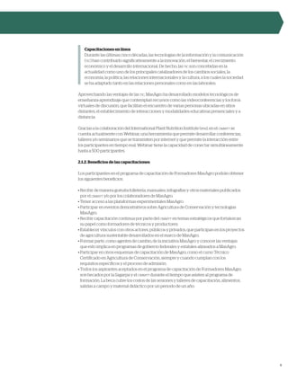 9
Capacitaciones en línea
Durante las últimas cinco décadas, las tecnologías de la información y la comunicación
(tic) han contribuido significativamente a la innovación, el bienestar, el crecimiento
económico y el desarrollo internacional. De hecho, las tic son concebidas en la
actualidad como uno de los principales catalizadores de los cambios sociales, la
economía, la política, las relaciones internacionales y la cultura, a los cuales la sociedad
se ha adaptado tanto en las relaciones personales como en las laborales.
Aprovechando las ventajas de las tic, MasAgro ha desarrollado modelos tecnológicos de
enseñanza-aprendizaje que contemplan recursos como las videoconferencias y los foros
virtuales de discusión, que facilitan el encuentro de varias personas ubicadas en sitios
distantes, el establecimiento de interacciones y modalidades educativas presenciales y a
distancia.
Gracias a la colaboración del International Plant Nutrition Institute (ipni), en el cimmyt se
cuenta actualmente con Webinar, una herramienta que permite desarrollar conferencias,
talleres y/o seminarios que se transmiten por internet y que permite la interacción entre
los participantes en tiempo real. Webinar tiene la capacidad de conectar simultáneamente
hasta a 500 participantes.
2.1.2. Beneficios de las capacitaciones
Los participantes en el programa de capacitación de Formadores MasAgro podrán obtener
los siguientes beneficios:
• Recibir de manera gratuita folletería, manuales, infografías y otros materiales publicados
por el cimmyt y/o por los colaboradores de MasAgro.
• Tener acceso a las plataformas experimentales MasAgro.
• Participar en eventos demostrativos sobre Agricultura de Conservación y tecnologías
MasAgro.
• Recibir capacitación continua por parte del cimmyt en temas estratégicos que fortalezcan
su papel como formadores de técnicos y productores.
• Establecer vínculos con otros actores, públicos y privados, que participan en los proyectos
de agricultura sustentable desarrollados en el marco de MasAgro.
• Formar parte, como agentes de cambio, de la iniciativa MasAgro y conocer las ventajas
que esto implica en programas de gobierno federales y estatales alineados a MasAgro.
• Participar en otros esquemas de capacitación de MasAgro, como el curso Técnico
Certificado en Agricultura de Conservación, siempre y cuando cumplan con los
requisitos específicos y el proceso de admisión.
• Todos los aspirantes aceptados en el programa de capacitación de Formadores MasAgro
son becados por la Sagarpa y el cimmyt durante el tiempo que asisten al programa de
formación. La beca cubre los costos de las sesiones y talleres de capacitación, alimentos,
salidas a campo y material didáctico por un periodo de un año.
 