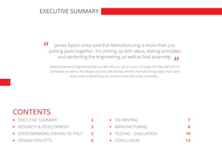 2
EXECUTIVE SUMMARY
CONTENTS
“ “James Dyson once said that Manufacturing is more than just
putting parts together. It’s coming up with ideas, testing principles
and perfecting the engineering, as well as final assembly.
Speed Deamons’ Engineering Manual will take you up on a tour through the idea behind our
prototype as well as the design process, the testing and the manufacturing steps. Each and
every step to perfecting our product and improving ourselves…
	 EXECUTIVE SUMMARY	 2
	 RESEARCH & DEVELOPMENT	 3
	 SPEED DEAMONS DRIVING TO ITALY	 5
	 DESIGN CONCEPTS	 6
	 3D PRINTING	 7
	MANUFACTURING	 8
	 TESTING – EVALUATION	 10
	CONCLUSION	 13
 