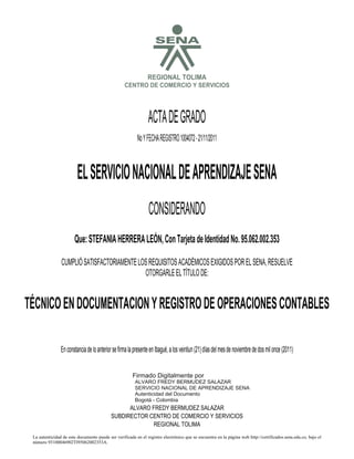 SREGIONAL TOLIMA
CENTRO DE COMERCIO Y SERVICIOS
ACTADEGRADO
NoYFECHAREGISTRO1004072-21/11/2011
ELSERVICIONACIONALDEAPRENDIZAJESENA
CONSIDERANDO
Que:STEFANIAHERRERALEÓN,ConTarjetadeIdentidadNo.95.062.002.353
CUMPLIÓSATISFACTORIAMENTELOSREQUISITOSACADÉMICOSEXIGIDOSPORELSENA,RESUELVE
OTORGARLEELTÍTULODE:
TÉCNICOENDOCUMENTACIONYREGISTRODEOPERACIONESCONTABLES
EnconstanciadeloanteriorsefirmalapresenteenIbagué,alosveintiun(21)díasdelmesdenoviembrededosmilonce(2011)
ALVARO FREDY BERMUDEZ SALAZAR
SUBDIRECTOR CENTRO DE COMERCIO Y SERVICIOS
REGIONAL TOLIMA
La autenticidad de este documento puede ser verificada en el registro electrónico que se encuentra en la página web http://certificados.sena.edu.co, bajo el
número 93100046902TI95062002353A.
Firmado Digitalmente por
ALVARO FREDY BERMUDEZ SALAZAR
SERVICIO NACIONAL DE APRENDIZAJE SENA
Autenticidad del Documento
Bogotá - Colombia
2012.03.15
07:42:19
 